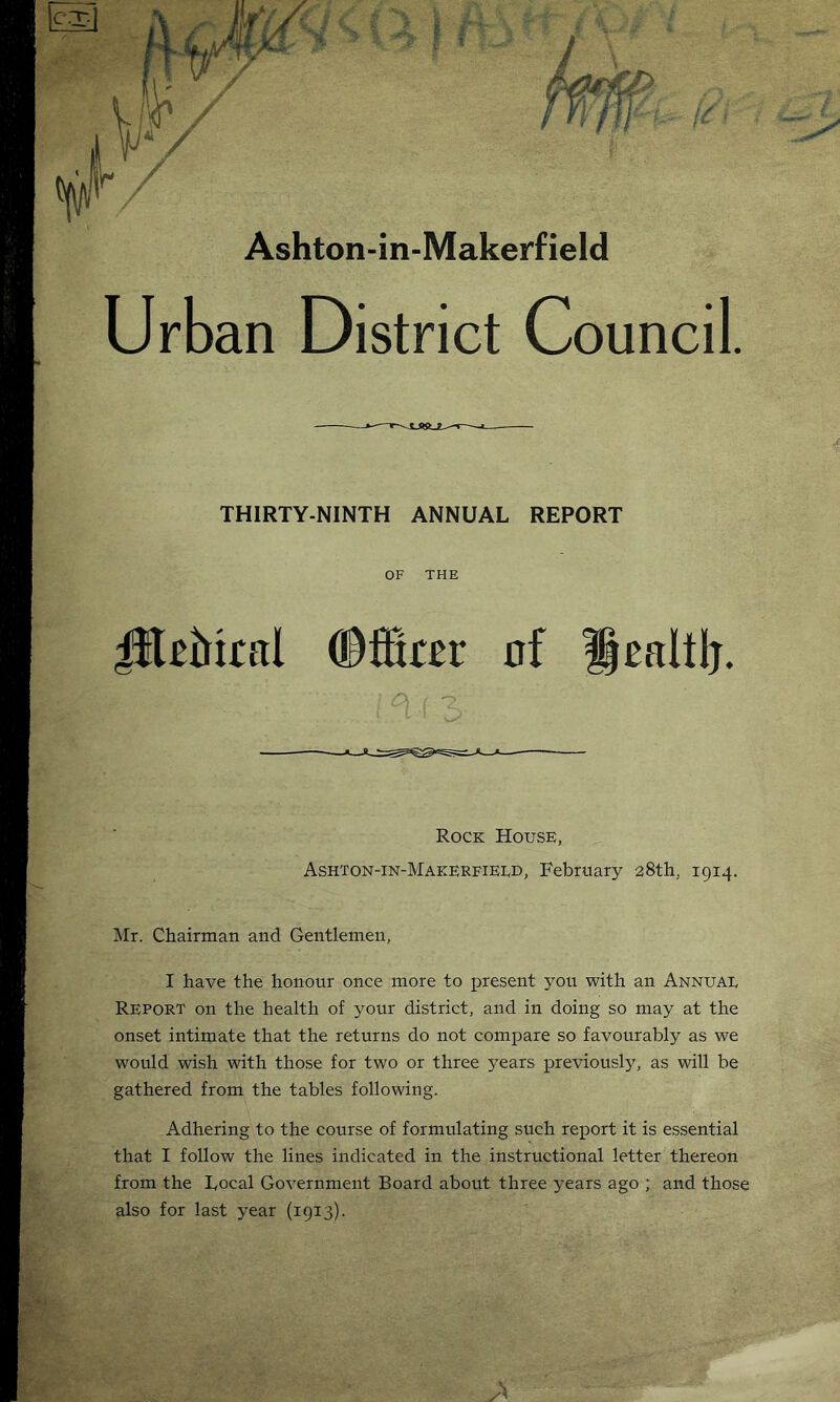 Ashton-in-Makerfield Urban District Council. THIRTY-NINTH ANNUAL REPORT OF THE JIUMral ©fftrer of Healtlj. Rock House, Ashton-in-Makerfierd, February 28th, 1914. Mr. Chairman and Gentlemen, I have the honour once more to present you with an Annuae Report on the health of your district, and in doing so may at the onset intimate that the returns do not compare so favourably as we would wish with those for two or three years previously, as will be gathered from the tables following. Adhering to the course of formulating such report it is essential that I follow the lines indicated in the instructional letter thereon from the Local Government Board about three years ago ; and those also for last year (1913).