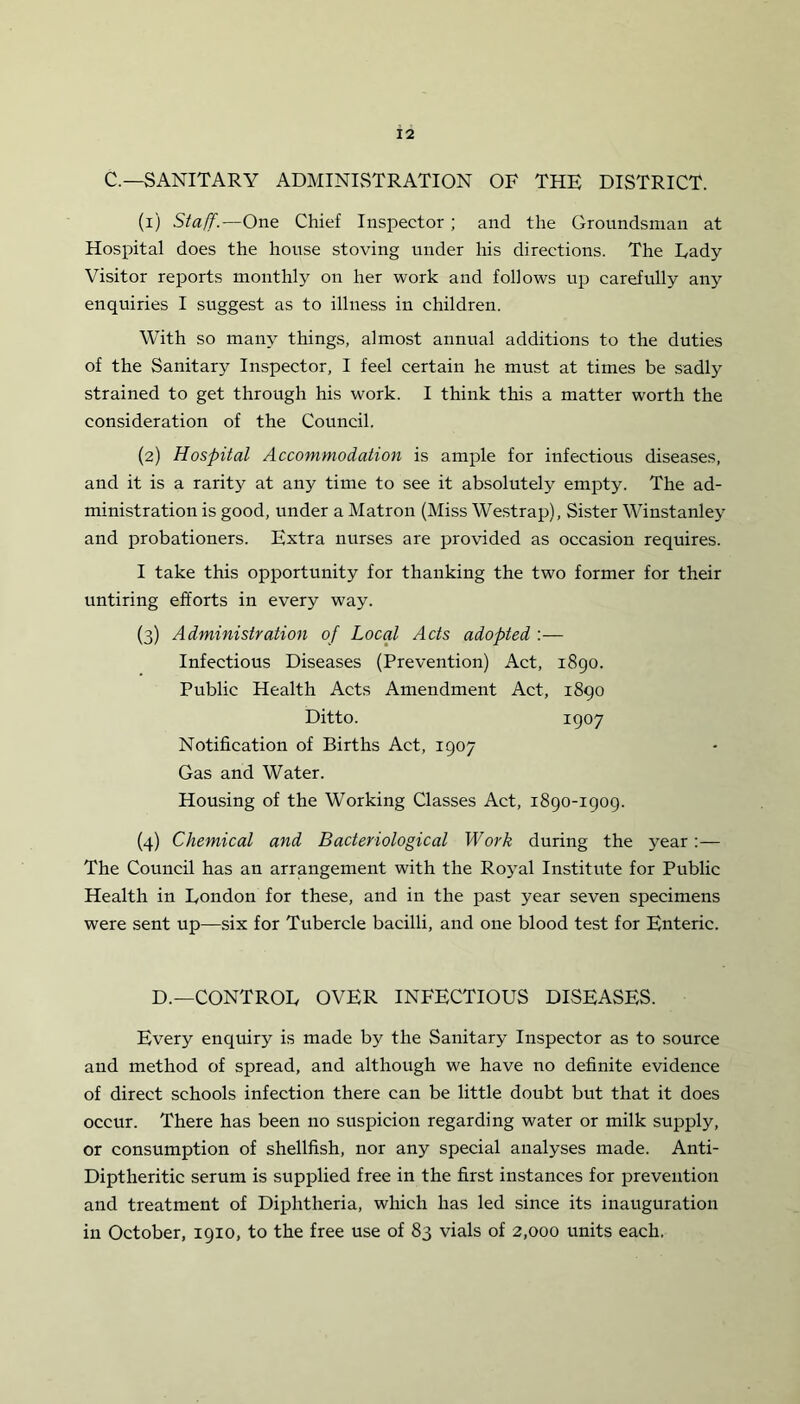 C.— SANITARY ADMINISTRATION OF THE DISTRICT. (1) Staff.—One Chief Inspector ; and the Groundsman at Hospital does the house stoving under his directions. The Rady Visitor reports monthly on her work and follows up carefully any enquiries I suggest as to illness in children. With so many things, almost annual additions to the duties of the Sanitary Inspector, I feel certain he must at times be sadly strained to get through his work. I think this a matter worth the consideration of the Council. (2) Hospital Accommodation is ample for infectious diseases, and it is a rarity at any time to see it absolutely empty. The ad- ministration is good, under a Matron (Miss Westrap), Sister Winstanley and probationers. Extra nurses are provided as occasion requires. I take this opportunity for thanking the two former for their untiring efforts in every way. (3) Administration of Local Acts adopted :— Infectious Diseases (Prevention) Act, 1890. Public Health Acts Amendment Act, 1890 Ditto. I907 Notification of Births Act, 1907 Gas and Water. Housing of the Working Classes Act, 1890-1909. (4) Chemical and Bacteriological Work during the year :— The Council has an arrangement with the Royal Institute for Public Health in London for these, and in the past year seven specimens were sent up—six for Tubercle bacilli, and one blood test for Enteric. D.—CONTROL OVER INFECTIOUS DISEASES. Every enquiry is made by the Sanitary Inspector as to source and method of spread, and although we have no definite evidence of direct schools infection there can be little doubt but that it does occur. There has been no suspicion regarding water or milk supply, or consumption of shellfish, nor any special analyses made. Anti- Diptheritic serum is supplied free in the first instances for prevention and treatment of Diphtheria, which has led since its inauguration in October, 1910, to the free use of 83 vials of 2,000 units each.