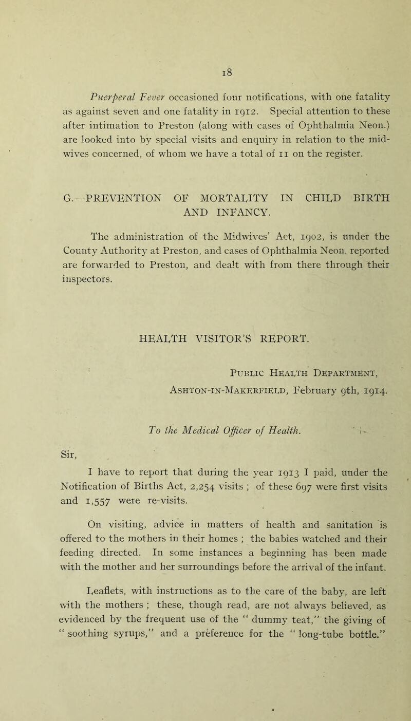 Puerperal Fever occasioned four notifications, with one fatality as against seven and one fatality in 1912. Special attention to these after intimation to Preston (along with cases of Ophthalmia Neon.) are looked into by special visits and enquiry in relation to the mid- wives concerned, of whom we have a total of n on the register. G.—PREVENTION OF MORTALITY IN CHILD BIRTH AND INFANCY. The administration of the Midwives’ Act, 1902, is under the County Authority at Preston, and cases of Ophthalmia Neon, reported are forwarded to Preston, and dealt with from there through their inspectors. HEALTH VISITOR’S REPORT. Public Health Department, Ashton-in-Makereield, February 9th, 1914. To the Medical Officer of Health. i Sir, I have to report that during the year 1913 I paid, under the Notification of Births Act, 2,254 visits ; of these 697 were first visits and 1,557 were re-visits. On visiting, advice in matters of health and sanitation is offered to the mothers in their homes ; the babies watched and their feeding directed. In some instances a beginning has been made with the mother and her surroundings before the arrival of the infant. Leaflets, with instructions as to the care of the baby, are left with the mothers ; these, though read, are not always believed, as evidenced by the frequent use of the “ dummy teat,” the giving of “ soothing syrups,” and a preference for the “ long-tube bottle.”