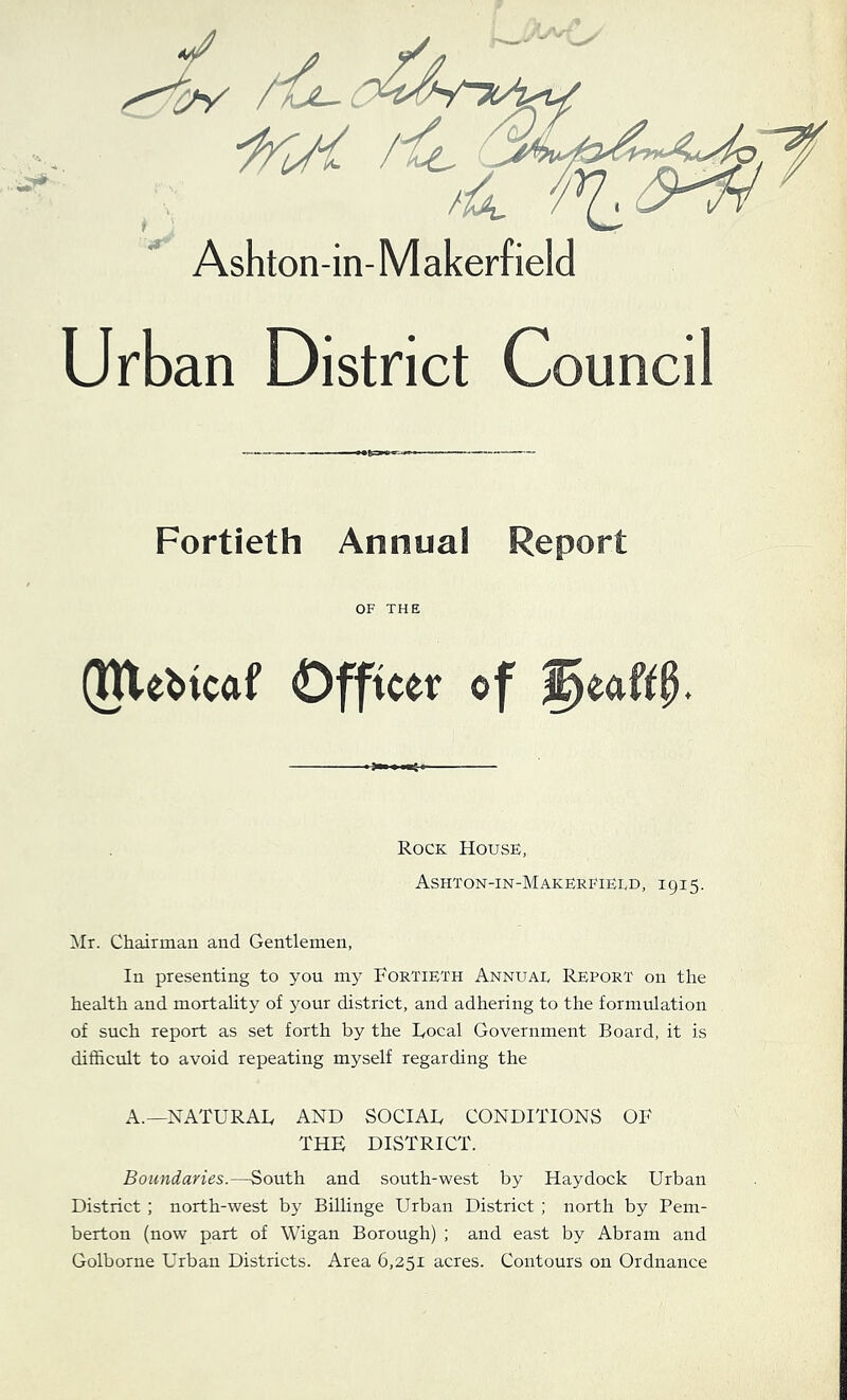 Ashton-in-M akerf ield Urban District Council Fortieth Annual Report OF THE (tUe^icaf Officer of Rock House, Ashton-in-Makerfieed, 1915. Hr. Chairman and Gentlemen, In presenting to you my Fortieth Annual Report on the health and mortaUty of your district, and adhering to the formulation of such report as set forth by the Focal Government Board, it is difficult to avoid repeating myself regarding the A.—NATURAF AND SOCIAF CONDITIONS OF THE DISTRICT. Boundaries.—South and south-west by Haydock Urban District ; north-west by Billinge Urban District ; north by Pem- berton (now part of Wigan Borough) ; and east by Abram and Golborne Urban Districts. Area 6,251 acres. Contours on Ordnance