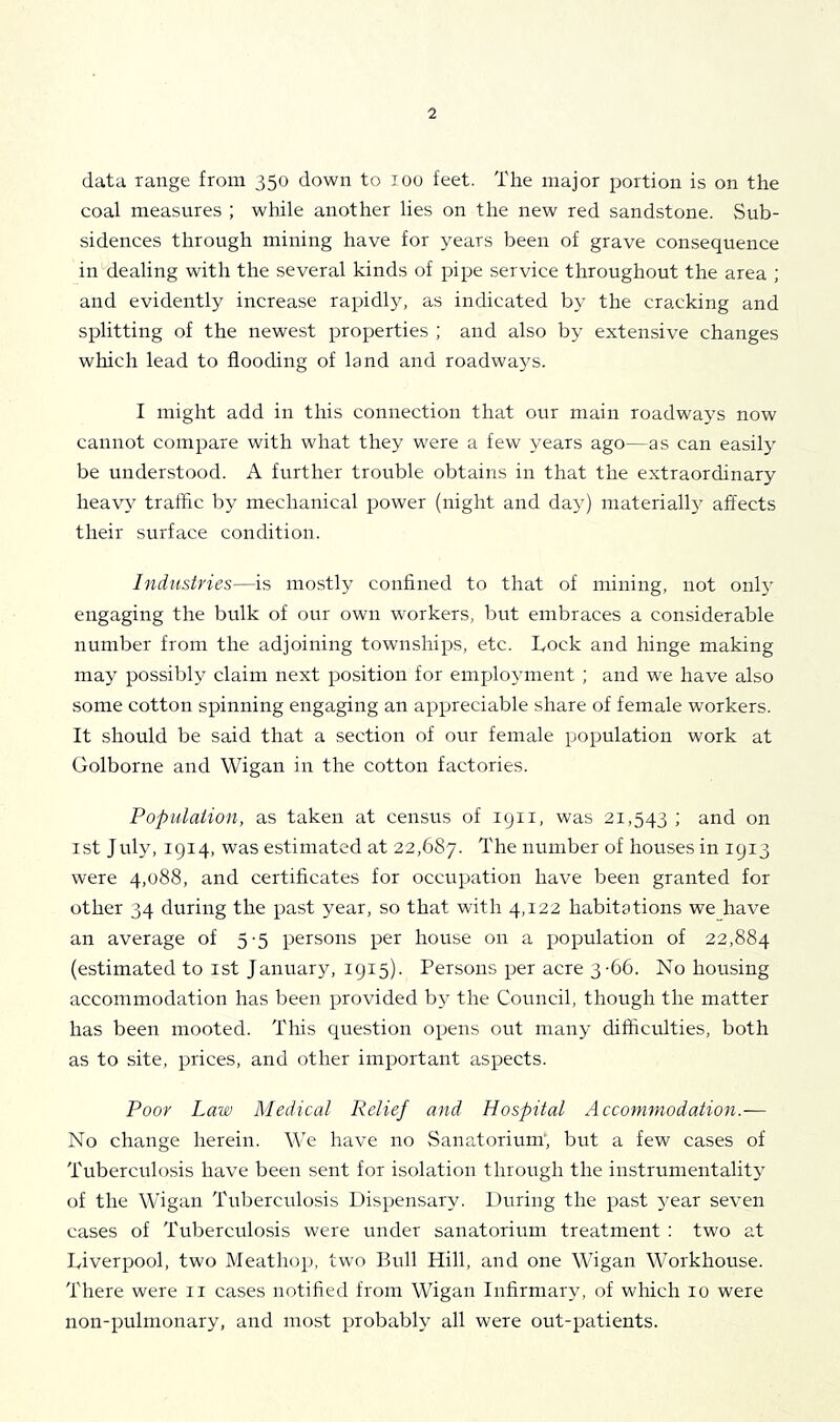 data range from 350 down to 100 feet. The major portion is on the coal measures ; while another lies on the new red sandstone. >Sub- sidences through mining have for years been of grave consequence in dealing with the several kinds of pipe service throughout the area ; and evidently increase rapidly, as indicated by the cracking and splitting of the newest properties ; and also by extensive changes which lead to flooding of land and roadways. I might add in this connection that our main roadways now cannot compare with what they were a few years ago—as can easily be understood. A further trouble obtains in that the extraordinary heavy traihc by mechanical power (night and day) materially affects their surface condition. Industries—is mostly confined to that of mining, not only engaging the bulk of our own workers, but embraces a considerable number from the adjoining townships, etc. Lock and hinge making may possibly claim next position for employment ; and we have also some cotton spinning engaging an appreciable share of female workers. It should be said that a section of our female population work at Golborne and Wigan in the cotton factories. Populaiion, as taken at census of 1911, was 21,543 ; and on 1st July, 1914, was estimated at 22,687. number of houses in 1913 were 4,088, and certificates for occupation have been granted for other 34 during the past year, so that with 4,122 habitations we have an average of 5-5 persons per house on a population of 22,884 (estimated to ist January, 1915). Persons per acre 3-66. No housing accommodation has been provided by the Council, though the matter has been mooted. This question opens out many difficulties, both as to site, prices, and other important aspects. Poor Law Medical Relief and Hospital Accommodation.— No change herein. We have no Sanatorium', but a few cases of Tuberculosis have been sent for isolation through the instrumentality of the Wigan Tuberculosis Dispensary. During the past year seven cases of Tuberculosis were under sanatorium treatment ; two at Liverpool, two Meathop, two Bull Hill, and one Wigan Workhouse. There were ii cases notified from Wigan Infirmary, of which 10 were non-pulnionary, and most probably all were out-patients.