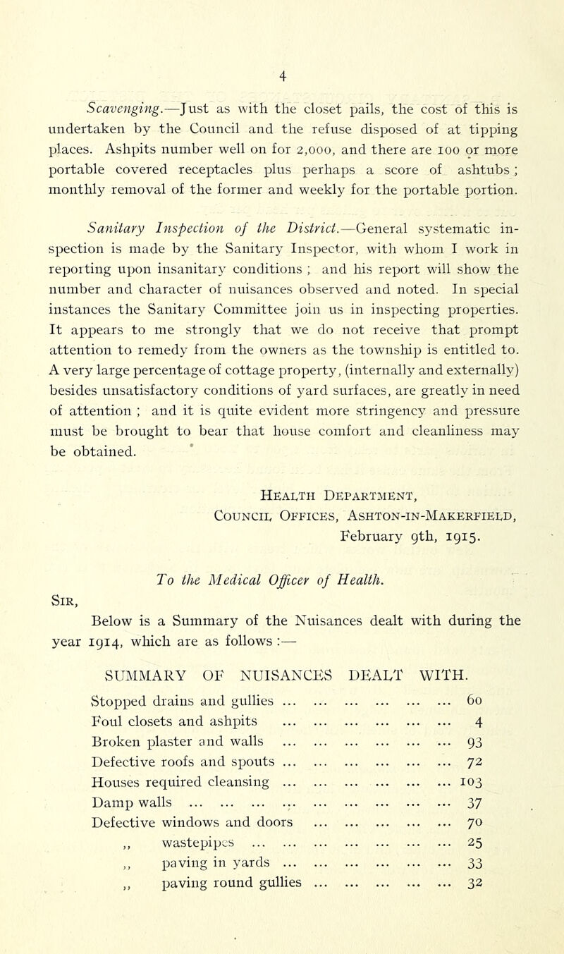 Scavenging.—Just as with the closet pails, the cost of this is undertaken by the Council and the refuse disposed of at tipping places. Ashpits number well on for 2,000, and there are 100 or more portable covered receptacles plus perhaps a score of ashtubs ; monthly removal of the former and weekly for the portable portion. Sanitary Inspection of the District.—General systematic in- spection is made by the Sanitary Inspector, with whom I work in reporting upon insanitary conditions ; and his report will show the number and character of nuisances observed and noted. In special instances the Sanitary Committee join us in inspecting properties. It appears to me strongly that we do not receive that prompt attention to remedy from the owners as the township is entitled to. A very large percentage of cottage property, (internally and externally) besides unsatisfactory conditions of yard surfaces, are greatly in need of attention ; and it is quite evident more stringency and pressure must be brought to bear that house comfort and cleanliness may be obtained. Health Department, Council Offices, Ashton-in-Makerfield, February gth, 1915. To the Medical Officer of Health. Sir, Below is a Summary of the Nuisances dealt with during the year 1914, which are as follows :— SUMMARY OF NUISANCES DEAET WITH. Stopped drains and gullies 60 Foul closets and ashpits 4 Broken plaster and walls 93 Defective roofs and spouts 72 Houses required cleansing 103 Damp walls 37 Defective windows and doors 70 ,, wastepipes 25 ,, paving in yards 33 ,, paving round gullies ... 32