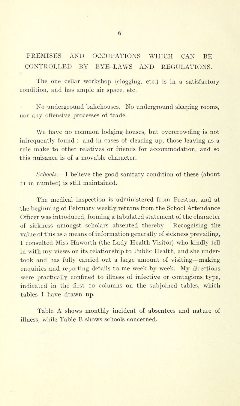 PREMISES AND OCCUPATIONS WHICH CAN BE controeeeu by bye-eaws and regulations. The one cellar workshop (clogging, etc.) is in a satisfactory condition, and has ample air space, etc. No underground bakehouses. No underground sleeping rooms, nor anj’ offensive processes of trade. We have no common lodging-houses, but overcrowding is not infrequently found ; and in cases of clearing up, those leaving as a rule make to other relatives or friends for accommodation, and so this nuisance is of a movable character. Schools.—I believe the good sanitary condition of these (about II in number) is still maintained. The medical inspection is administered from Preston, and at the beginning of Eebruary weekly returns from the School Attendance Officer was introduced, forming a tabulated statement of the character of sickness amongst scholars absented thereby. Recognising the value of this as a means of information generally of sickness prevailing, I consulted Miss Haworth (the Lady Health Visitor) who kindly fell in with my views on its relationship to Public Health, and she under- took and has fully carried out a large amount of visiting—making enquiries and reporting details to me week by week. My directions were practically confined to illness of infective or contagious type, indicated in the first lo columns on the subjoined tables, wliich tables I have drawn up. Table A shows monthly incident of absentees and nature of illness, while Table B shows schools concerned.