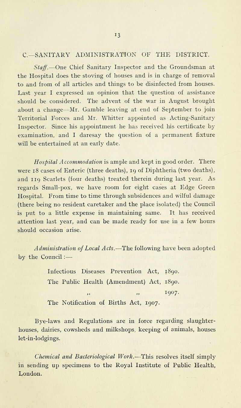 C.—SANITARY ADMINISTRATION OF THE DISTRICT. Stajf.—One Chief Sanitary Inspector and the Groundsman at the Hospital does the- stoving of houses and is in charge of removal to and from of all articles and things to be disinfected from houses. East year I expressed an opinion that the question of assistance should be considered. The advent of the war in August brought about a change—Mr. Gamble leaving at end of September to join Territorial Forces and Mr. Whitter appointed as Acting-Sanitary Inspector. Since his appointment he has received his certificate by examination, and I daresay the question of a permanent fixture will be entertained at an early date. Hospital Accommodation is ample and kept in good order. There were i8 cases of Enteric (three deaths), 19 of Diphtheria (two deaths), and 119 Scarlets (four deaths) treated therein during last year. As regards Small-pox, we have room for eight cases at Edge Green Hospital. From time to time through subsidences and wilful damage (there being no resident caretaker and the place isolated) the Council is put to a little expense in maintaining same. It has received attention last year, and can be made ready for use in a few hours should occasion arise. Administration of Local Acts.—The following have been adopted by the Council :— Infectious Diseases Prevention Act, 1890. The Public Health (Amendment) Act, 1890. M 1907- The Notification of Births Act, 1907. Bye-laws and Regulations are in force regarding slaughter- houses, dairies, cowsheds and milkshops, keeping of animals, houses let-in-lodgings. Chemical and Bacteriological Work.—This resolves itself simply in sending up specimens to the Royal Institute of Public Health, Eondon.