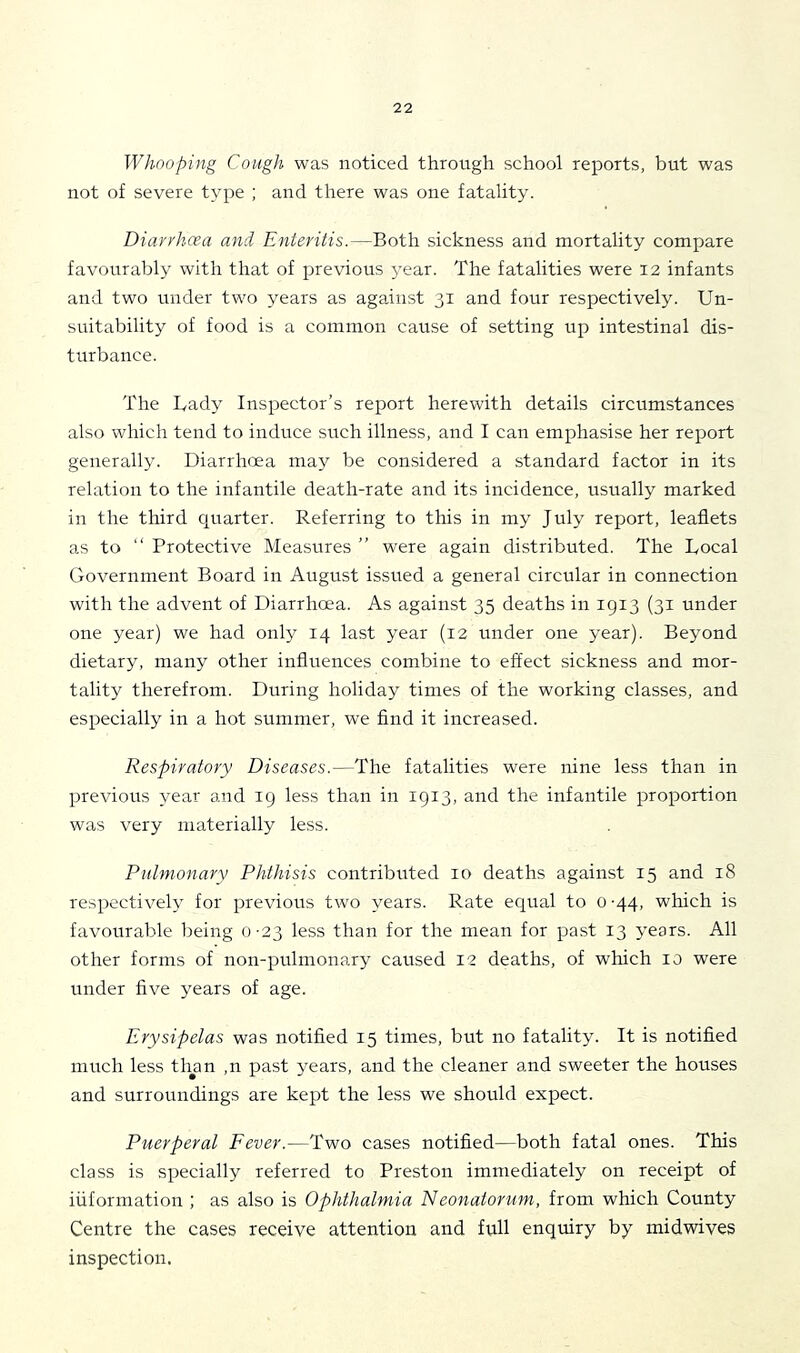 Whooping Cough was noticed through school reports, but was not of severe type ; and there was one fatality. Diarrhcea and Enteritis.—Both sickness and mortality compare favourably with that of previous year. The fatalities were 12 infants and two under two years as against 31 and four respectively. Un- suitability of food is a common cause of setting up intestinal dis- turbance. The Uady Inspector’s report herewith details circumstances also which tend to induce such illness, and I can emphasise her report generally. Diarrhoea may be considered a standard factor in its relation to the infantile death-rate and its incidence, usually marked in the third quarter. Referring to this in my July report, leaflets as to “ Protective Measures ” were again distributed. The Bocal Government Board in August issued a general circular in connection with the advent of Diarrhoea. As against 35 deaths in 1913 (31 under one year) we had only 14 last year (12 under one year). Beyond dietary, many other influences combine to effect sickness and mor- tality therefrom. During holiday times of the working classes, and especially in a hot summer, we find it increased. Respiratory Diseases.—The fatalities were nine less than in previous year and 19 less than in 1913, and the infantile proportion was very materially less. Pulmonary Phthisis contributed 10 deaths against 15 and 18 respectively for previous two years. Rate equal to 0-44, which is favourable being 0-23 less than for the mean for past 13 years. All other forms of non-pulmonary caused I2 deaths, of which 10 were under five years of age. Erysipelas was notified 15 times, but no fatality. It is notified much less tlmn ,11 past years, and the cleaner and sweeter the houses and surroundings are kept the less we should expect. Puerperal Fever.—Two cases notified—both fatal ones. This class is specially referred to Preston immediately on receipt of information ; as also is Ophthalmia Neonatorum, from which County Centre the cases receive attention and full enquiry by midwives inspection.