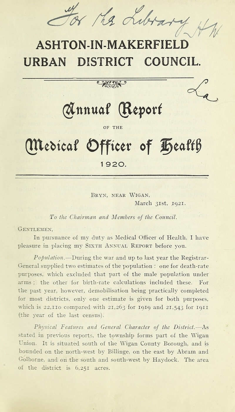 ASHTON-IN-MAKERFIELD URBAN DISTRICT COUNCIL. (^nnuaf (Re|)or^ OF THE (JUei>icaf Officer of 1 920. Bryn, near Wigan, March 31st, ,1921. To the Chairman and Members of the Council. GENTLEilEN, In pursuance of m3- dut3’ as Medical Officer of Health, I have pleasure in placing m3- Sixth Annuae Report before 3--0U. Population.—During the war and up to last year the Registrar- General supplied two estimates of the population : one for death-rate purposes, which excluded that part of the male population under arms ; the other for birth-rate calculations included these. Bor the past 3'ear, however, demobilisation being practicalh^ completed for most districts, onh- one estimate is given for both purposes, which is 22.110 compared with 21,263 for 1919 and 21,543 for 1911 (the 3.-ear of the last census). Physical Features and General Character of the District.—As stated in premous reports, the township forms part of the Wigan Lnion. It is situated south of the Wigan County Borough, and is bounded on the north-west b3- Billinge, on the east by Abram and Golborne, and on the south and south-west b3' Haydock. The area of the district is 6,251 acres.