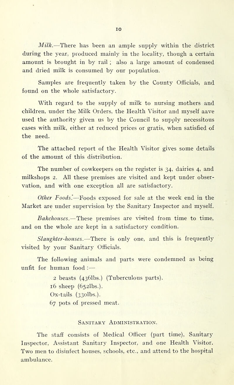 Milk.—There has been an ample supply within the district during the year, produced mainly in the locality, though a certain amount is brought in by rail ; also a large amount of condensed and dried milk is consumed by our population. Samples are frequently taken by the County Officials, and found on the whole satisfactory. With regard to the supply of milk to nursing mothers and children, under the Milk Orders, the Health Visitor and myself aave used the authority given us by the Council to supply necessitous cases with milk, either at reduced prices or gratis, when satisfied of the need. The attached report of the Health Visitor gives some details of the amount of this distribution. The number of cowkeepers on the register is 34, dairies 4, and milkshops 2. All these premises are visited and kept under obser- vation, and with one exception all are satisfactory. Other Foods'—Foods exposed for sale at the week end in the Market are under supervision by the Sanitary Inspector and myself. Bakehouses. — These premises are vis-ited from time to time, and on the whole are kept in a satisfactory condition. Slaughter-houses.—There is only one, and this is frequently visited by your Sanitary Officials. The following animals and parts were condemned as being unfit for human food : — 2 beasts (436rDs.) (Tuberculous parts). 16 sheep (652lbs.). Ox-tails (33olbs.). 67 pots of pressed meat. Sanitary Administration. The staff consists of Medical Officer (part time). Sanitary Inspector, Assistant Sanitary Inspector, and one Health Visitor. Two men to disinfect houses, schools, etc., and attend to the hospital ambulance.