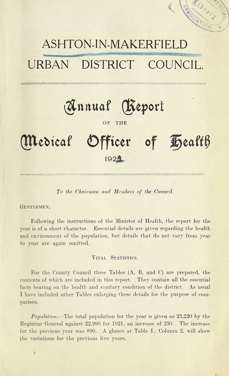 ASHTON-IN-MAKERFIELD URBAN DISTRICT COUNCIL. \^nnuaf (]Keport OF THE (Webtcaf Officer of ^eaft§ 19^ To the Chairman and Members of the Council. Gextlemex, Following tlie instructions of the Minister of Health, the report for the year is of a short character. Essential details are given regarding the health and environment of the population, but details that do not vary from year to year are again omitted. Vital Statistics. For the County Council three Tables (A, B, and C) are prepared, the contents of which are included in this report. They contain all the essential facts bearing on the health and semitary condition of the district. As usual I have included other Tables enlarging these details for the purpose of com- parison. Population.—The total population for the year is given as 23,220 by the Registrar General against 22,990 for 1921, an increase of 230. The increase for the pre\dous year was 890. A glance at Table I., Column 2, will show the variations for the pre\dous five years.