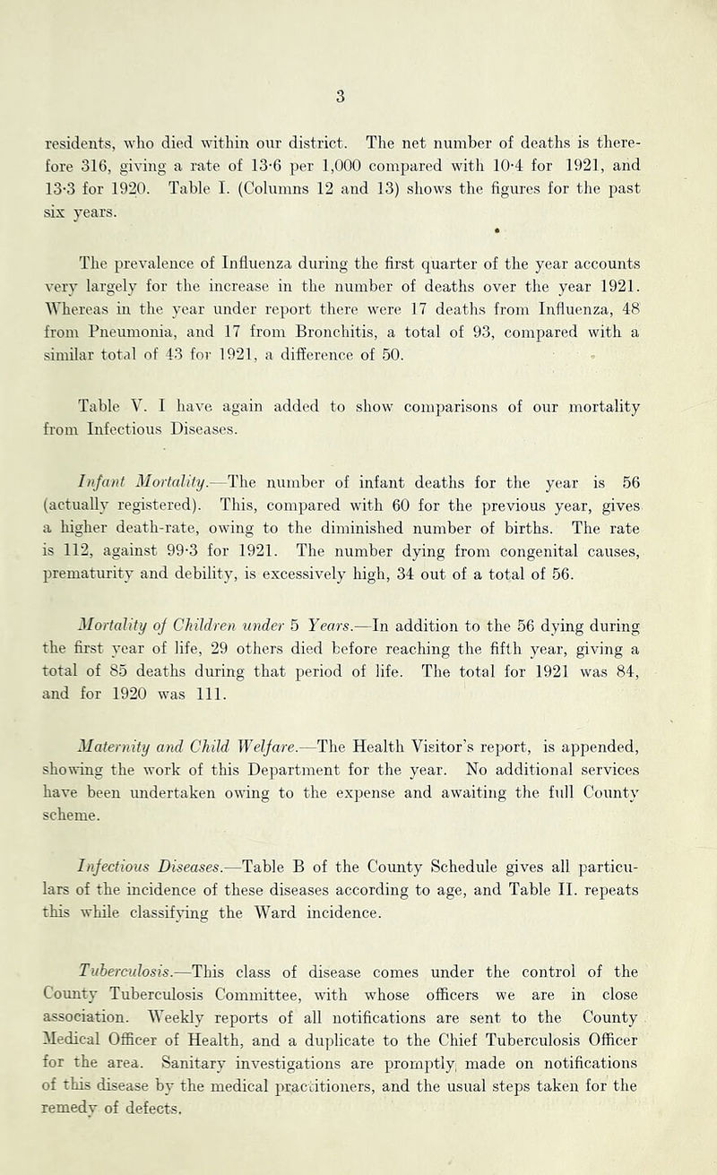 residents, who died within onr district. The net number of deaths is there- fore 316, giving a rate of 13-6 per 1,000 compared with 10-4 for 1921, and 13-3 for 1920. Table I. (Columns 12 and 13) shows the figures for the past six years. The prevalence of Influenza during the first quarter of the year accounts very largely for the increase in the number of deaths over the year 1921. AVhereas in the year under report there were 17 deaths from Influenza, 48 from Pneumonia, and 17 from Bronchitis, a total of 93, compared with a similar total of 43 for 1921, a difference of 50. Table V. I have again added to show comparisons of our mortality from Infectious Diseases. Infant Mortality.—The number of infant deaths for the year is 56 (actually registered). This, compared with 60 for the previous year, gives a higher death-rate, owing to the diminished number of births. The rate is 112, against 99-3 for 1921. The number dying from congenital causes, prematurity and debility, is excessively high, 34 out of a total of 56. Mortality oj Children under 5 Years.—In addition to the 56 dying during the first year of life, 29 others died before reaching the fifth year, giving a total of 85 deaths during that period of life. The total for 1921 was 84, and for 1920 was 111. Maternity and Child lYeljare.—The Health Visitor’s report, is appended, showing the work of this Department for the year. No additional services have been undertaken owing to the expense and awaiting the full County scheme. Infectious Diseases.—Table B of the County Schedule gives all particu- lars of the incidence of these diseases according to age, and Table II. repeats this while classiftflng the Ward incidence. Tuberculosis.—This class of disease comes under the control of the County Tuberctxlosis Committee, with whose officers we are in close association. Weekly reports of all notifications are sent to the County Medical Officer of Health, and a duplicate to the Chief Tuberculosis Officer for the area. Sanitary investigations are promptly made on notifications of this disease by the medical practitioners, and the usual steps taken for the remedy of defects.