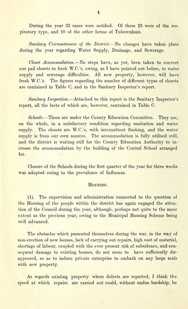 During the year 33 cases were notified. Of these 23 were of the res- piratory type, and 10 of the other forms of Tuberculosis. Sanitary Circumstances oj the District.—No changes have taken place during the year regarding Water Supply, Drainage, and Sewerage. Closet Accommodation.—No steps have, as yet, been taken to convert our pail closets to fresh W.C.’s, owing, as I have pointed out before, to water supply and sewerage diflftculties. All new property, however, will have fresh W.C.’s. The figures regarding the number of different types of closets are contained in Table C, and in the Sanitary Inspector’s report. Sanitary Inspection.—Attached to tliis report is the Sanitary Inspector’s report, all the facts of which are, however, contained in Table C. Schools.—These are under the County Education Committee. They are, on the whole, in a satisfactory condition regarding sanitation and water supply. The closets are W.C.’s, with intermittent flushing, and the water supply is from our own sources. The accommodation is fully utilised still, and the district is waiting still for the County Education Authority to in- crease the accommodation by the building of the Central School arranged for. Closure of the Schools during the first quarter of the year for three weeks was adopted owing to the prevalence of Influenza. Housing. (1). The supervision and administration connected to the question of the Housing of the people within the district has again engaged the atten- tion of the Council during the year, although, perhaps not quite to the same extent as the previous year, owing to the Municipal Housing Scheme being well advanced. The obstacles which presented themselves during the war, in the way of non-erection of new houses, lack of carrying out repairs, high cost of material, shortage of labour, coupled with the ever present risk of subsidence, and con- sequent damage to existing houses, do not seem to have sufficiently dis- appeared, so as to induce private enterprise to embark on any large scale with new property. As regards existing property where defects are reported, I think the speed at which repairs are carried out could, without undue hardship, be