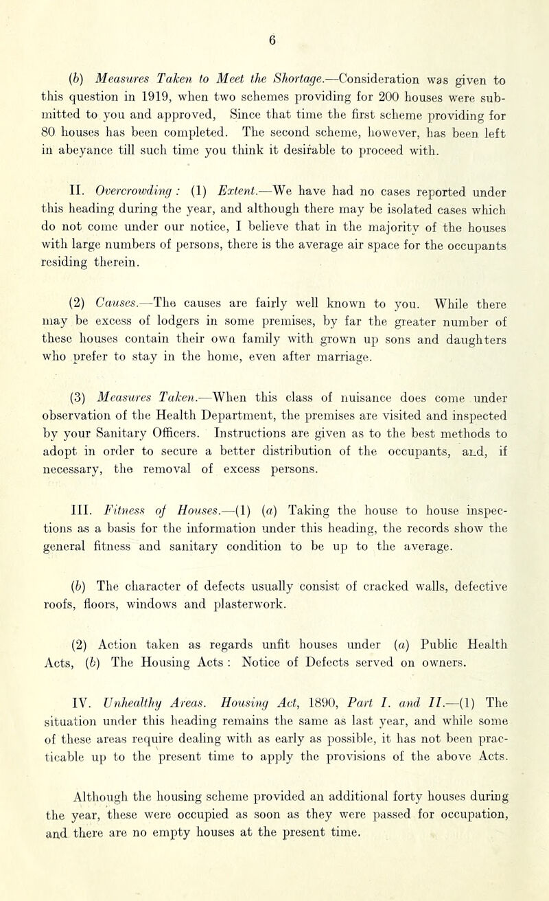 (b) Measures Taken to Meet the Shortage.—Consideration was given to this question in 1919, when two schemes providing for 200 houses were sub- mitted to you and approved, Since that time the first scheme providing for 80 houses has been completed. The second scheme, however, has been left in abeyance till such time you think it desirable to proceed with. II. Overcrowdmg : (1) Extent.—We have had no cases reported under this heading during the year, and although there may be isolated cases which do not come under our notice, I believe that in the majoritv of the houses with large numbers of persons, there is the average air space for the occupants residing therein. (2) Causes.—The causes are fairly well known to you. While there may be excess of lodgers in some premises, by far the greater number of these houses contain their own family with grown up sons and daughters who prefer to stay in the home, even after marriage. (3) Measures Taken.—When this class of nuisance does come under observation of the Health Department, the premises are visited and inspected by your Sanitary Officers. Instructions are given as to the best methods to adopt in order to secure a better distribution of the occupants, and, if necessary, the removal of excess persons. III. F itness oj Houses.—(1) (a) Taking the house to house inspec- tions as a basis for the information mider this heading, the records show the general fitness and sanitary condition to be up to the average. (b) The character of defects usually consist of cracked walls, defective roofs, floors, windows and plasterwork. (2) Action taken as regards unfit houses under (a) Public Health Acts, (b) The Housing Acts : Notice of Defects served on owners. IV. Unhealthy Areas. Housing Act, 1890, Part I. and II.—(1) The situation under this heading remains the same as last year, and while some of these areas require dealing with as early as possible, it has not been prac- ticable uj) to the present time to apply the provisions of the above Acts. Although the housing scheme provided an additional forty houses during the year, these were occupied as soon as they were passed for occupation, and there are no empty houses at the present time.