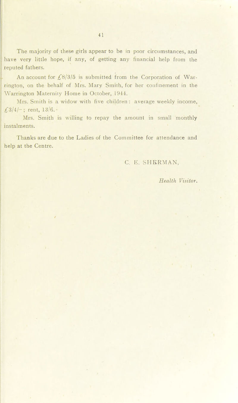 The majority of these girls appear to be in poor circumstances, and have very little hope, if any, of getting any financial help from the reputed fathers. An account for £8/315 is submitted from the Corporation of War- rington, on the behalf of Mrs. Mary Smith, for her confinement in the Warrington Maternity Home in October, 1944. Mrs. Smith is a widow with five children: average weekly income, 3/4/— ; rent, 13/6. • Mrs. Smith is willing to repay the amount in small monthly instalments. Thanks are due to the Ladies of the Committee for attendance and help at the Centre. C. E. SHERMAN, Health Visitor.