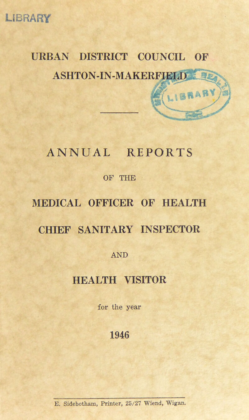 LIBRARY URBAN DISTRICT COUNCIL OF ASHTON-IN- ANNUAL REPORTS OF THE MEDICAL OFFICER OF HEALTH CHIEF SANITARY INSPECTOR AND HEALTH VISITOR for the year 1946 E. Sidebotham, Printer, 25/27 Wiend, Wigan.