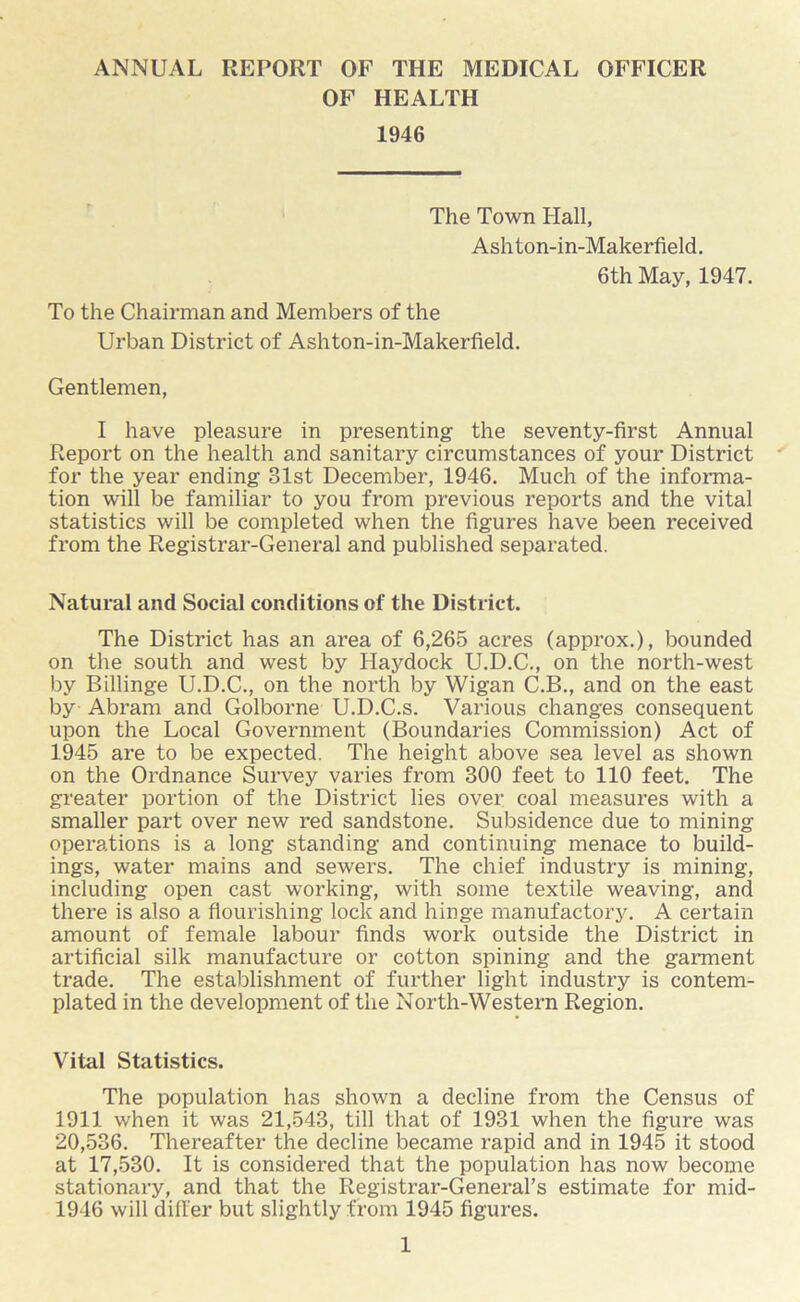 ANNUAL REPORT OF THE MEDICAL OFFICER OF HEALTH 1946 The Town Hall, Ashton-in-Makerfield. To the Chairman and Members of the Urban District of Ashton-in-Makerfield. 6th May, 1947. Gentlemen, I have pleasure in presenting the seventy-first Annual Report on the health and sanitary circumstances of your District for the year ending 31st December, 1946. Much of the informa- tion will be familiar to you from previous reports and the vital statistics will be completed when the figures have been received from the Registrar-General and published separated. Natural and Social conditions of the District. The District has an area of 6,265 acres (approx.), bounded on the south and west by Haydock U.D.C., on the north-west by Billinge U.D.C., on the north by Wigan C.B., and on the east by Abram and Golborne U.D.C.s. Various changes consequent upon the Local Government (Boundaries Commission) Act of 1945 are to be expected. The height above sea level as shown on the Ordnance Survey varies from 300 feet to 110 feet. The greater portion of the District lies over coal measures with a smaller part over new red sandstone. Subsidence due to mining operations is a long standing and continuing menace to build- ings, water mains and sewers. The chief industry is mining, including open cast working, with some textile weaving, and there is also a flourishing lock and hinge manufactory. A certain amount of female labour finds work outside the District in artificial silk manufacture or cotton spining and the garment trade. The establishment of further light industry is contem- plated in the development of the North-Western Region. Vital Statistics. The population has shown a decline from the Census of 1911 when it was 21,543, till that of 1931 when the figure was 20,536. Thereafter the decline became rapid and in 1945 it stood at 17,530. It is considered that the population has now become stationary, and that the Registrar-General’s estimate for mid- 1946 will differ but slightly from 1945 figures.