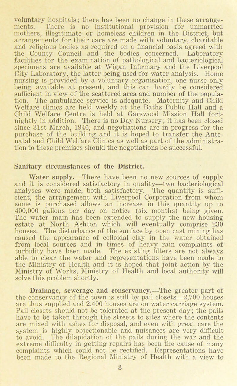 ments. There is no institutional provision for unmarried mothers, illegitimate or homeless children in the District, but arrangements for their care are made with voluntary, charitable and religious bodies as required on a financial basis agreed with the County Council and the bodies concerned. Laboratory facilities for the examination of pathological and bacteriological specimens are available at Wigan Infirmary and the Liverpool City Laboratory, the latter being used for water analysis. Home nursing is provided by a voluntary organisation, one nurse only being available at present, and this can hardly be considered sufficient in view of the scattered area and number of the popula- tion. The ambulance service is adequate. Maternity and Child Welfare clinics are held weekly at the Baths Public Hall and a Child Welfare Centre is held at Garswood Mission Hall fort- nightly in addition. There is no Day Nursery; it has been closed since 31st March, 1946, and negotiations are in progress for the purchase of the building and it is hoped to transfer the Ante- natal and Child Welfare Clinics as well as part of the administra- tion to these premises should the negotiations be successful. Sanitary circumstances of the District. Water supply.—There have been no new sources of supply and it is considered satisfactory in quality—two bacteriological analyses were made, both satisfactory. The quantity is suffi- cient, the arrangement with Liverpool Corporation from whom some is purchased allows an increase in this quantity up to 400,000 gallons per day on notice (six months) being given. The water main has been extended to supply the new housing estate at North Ashton which will eventually comprise 230 houses. The disturbance of the surface by open cast mining has caused the appearance of colloidal clay in the water obtained from local sources and in times of heavy rain complaints of turbidity have been made. The existing filters are not always able to clear the water and representations have been made to the Ministry of Health and it is hoped that joint action by the Ministry of Works, Ministry of Health and local authority will solve this problem shortly. Drainage, sewerage and conservancy.—The greater part of the conservancy of the town is still by pail closets—2,700 houses are thus supplied and 2,400 houses are on water carriage system. Pail closets should not be tolerated at the present day; the pails have to be taken through the streets to sites where the contents are mixed with ashes for disposal, and even with great care the system is highly objectionable and nuisances are very difficult to avoid. The dilapidation of the pails during the war and the extreme difficulty in getting repairs has been the cause of many complaints which could not be rectified. Representations have been made to the Regional Ministry of Health with a view to 3