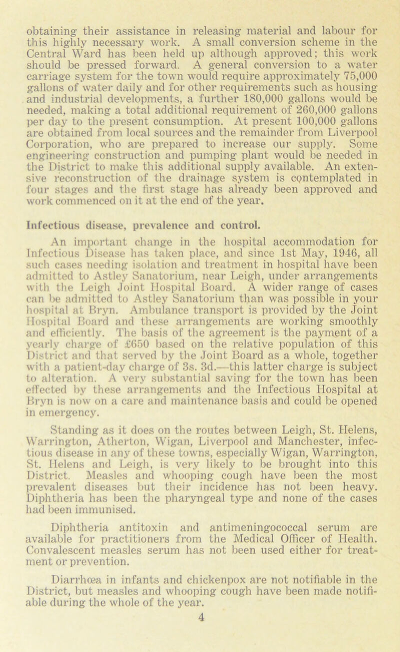 obtaining- their assistance in releasing material and labour for this highly necessary work. A small conversion scheme in the Central Ward has been held up although approved; this work should be pressed forward. A general conversion to a water carriage system for the town would require approximately 75,000 gallons of water daily and for other requirements such as housing and industrial developments, a further 180,000 gallons would be needed, making a total additional requirement of 260,000 gallons per day to the present consumption. At present 100,000 gallons are obtained from local sources and the remainder from Liverpool Corporation, who are prepared to increase our supply. Some engineering construction and pumping plant would be needed in the District to make this additional supply available. An exten- sive reconstruction of the drainage system is contemplated in four stages and the first stage has already been approved and work commenced on it at the end of the year. Infectious disease, prevalence and control. An important change in the hospital accommodation for Infectious Disease has taken place, and since 1st May, 1946, all such cases needing isolation and treatment in hospital have been admitted to Astley Sanatorium, near Leigh, under arrangements with the Leigh Joint Hospital Board. A wider range of cases can lie admitted to Astley Sanatorium than was possible in your hospital at Bryn. Ambulance transport is provided by the Joint Hospital Board and these arrangements are working smoothly and efficiently. The basis of the agreement is the payment of a yearly charge of £660 based on the relative population of this District and that served by the Joint Board as a whole, together with a patient-day charge of 3s. 3d.—this latter charge is subject to alteration. A very substantial saving for the town has been effected by these arrangements and the Infectious Hospital at Bryn is now on a care and maintenance basis and could be opened in emergency. Standing as it does on the routes between Leigh, St. Helens, Warrington, Atherton, Wigan, Liverpool and Manchester, infec- tious disease in any of these towns, especially Wigan, Warrington, St. Helens and Leigh, is very likely to be brought into this District. Measles and whooping cough have been the most prevalent diseases but their incidence has not been heavy. Diphtheria has been the pharyngeal type and none of the cases had been immunised. Diphtheria antitoxin and antimeningococcal serum are available for practitioners from the Medical Officer of Health. Convalescent measles serum has not been used either for treat- ment or prevention. Diarrhoea in infants and chickenpox are not notifiable in the District, but measles and whooping cough have been made notifi- able during the whole of the year.