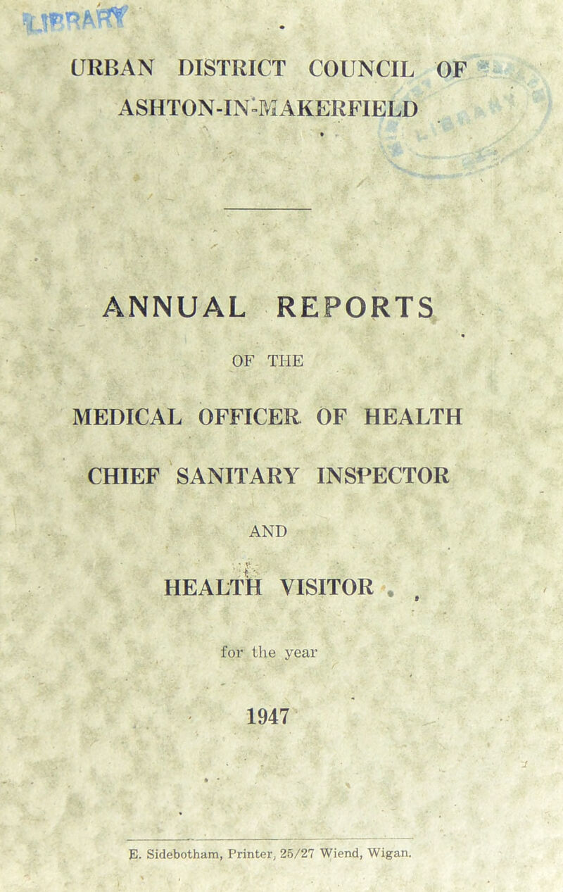 URBAN DISTRICT COUNCIL OF ASIITON-IN-MAKERFIELD N • - ... ANNUAL REPORTS OF THE MEDICAL OFFICER OF HEALTH CHIEF SANITARY INSPECTOR AND HEALTH VISITOR for the year 1947 E. Sidebotham, Printer; 25/27 Wiend, Wigan.