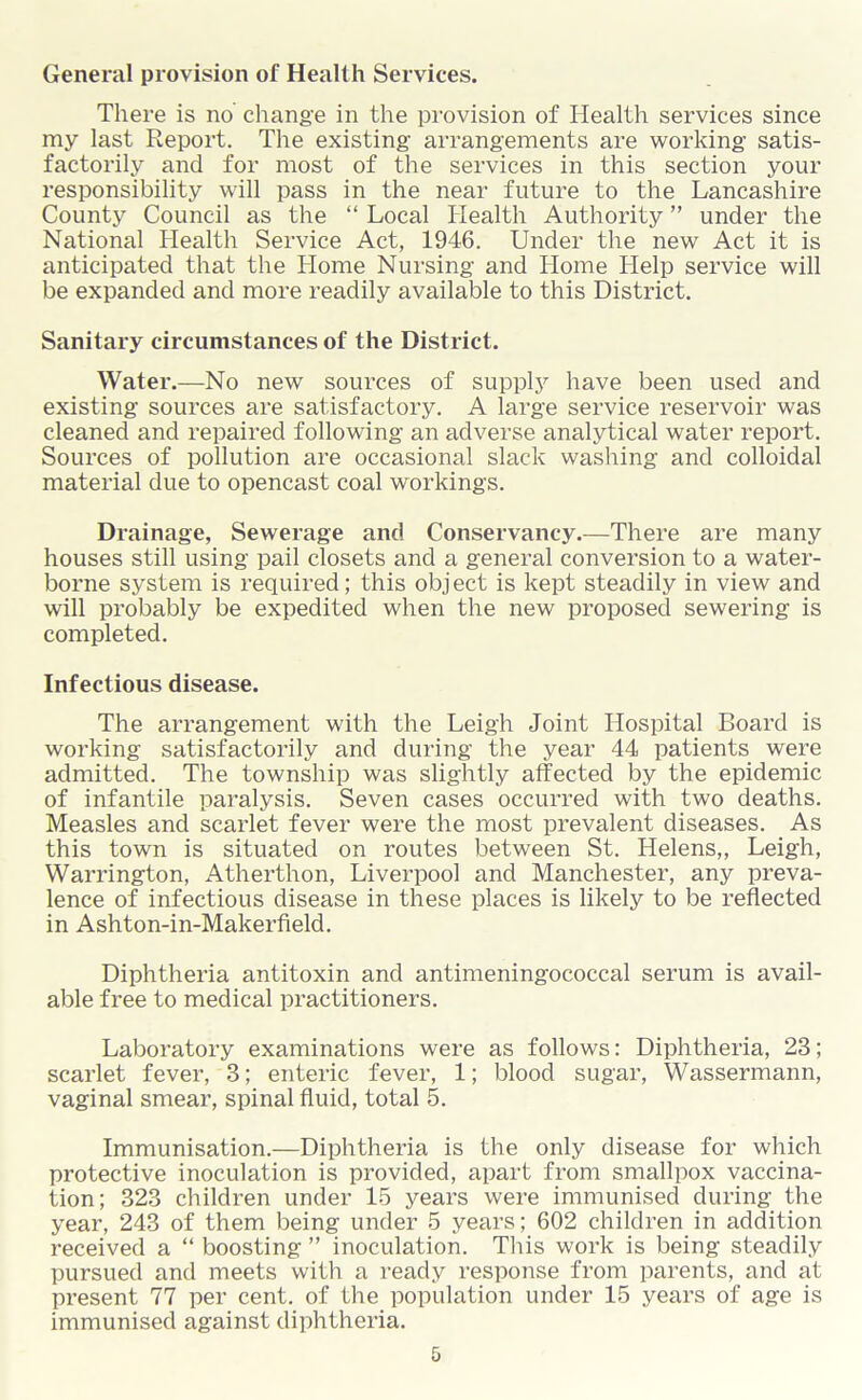 General provision of Health Services. There is no change in the provision of Health services since my last Report. The existing arrangements are working satis- factorily and for most of the services in this section your responsibility will pass in the near future to the Lancashire County Council as the “ Local Health Authority ” under the National Health Service Act, 1946. Under the new Act it is anticipated that the Home Nursing and Home Help service will be expanded and more readily available to this District. Sanitary circumstances of the District. Water.—No new sources of supply have been used and existing sources are satisfactory. A large service reservoir was cleaned and repaired following an adverse analytical water report. Sources of pollution are occasional slack washing and colloidal material due to opencast coal workings. Drainage, Sewerage and Conservancy.—There are many houses still using pail closets and a general conversion to a water- borne system is required; this obj ect is kept steadily in view and will probably be expedited when the new proposed sewering is completed. Infectious disease. The arrangement with the Leigh Joint Hospital Board is working satisfactorily and during the year 44 patients were admitted. The township was slig-htly affected by the epidemic of infantile paralysis. Seven cases occurred with two deaths. Measles and scarlet fever were the most prevalent diseases. As this town is situated on routes between St. Helens,, Leigh, Warrington, Atherthon, Liverpool and Manchester, any preva- lence of infectious disease in these places is likely to be reflected in Ashton-in-Makerfield. Diphtheria antitoxin and antimeningococcal serum is avail- able free to medical practitioners. Laboratory examinations were as follows: Diphtheria, 23; scarlet fever, 3; enteric fever, 1; blood sugar, Wassermann, vaginal smear, spinal fluid, total 5. Immunisation.—Diphtheria is the only disease for which protective inoculation is provided, apart from smallpox vaccina- tion; 323 children under 15 years were immunised during the year, 243 of them being under 5 years; 602 children in addition received a “ boosting ” inoculation. This work is being steadily pursued and meets with a ready response from parents, and at present 77 per cent, of the population under 15 years of age is immunised against diphtheria.