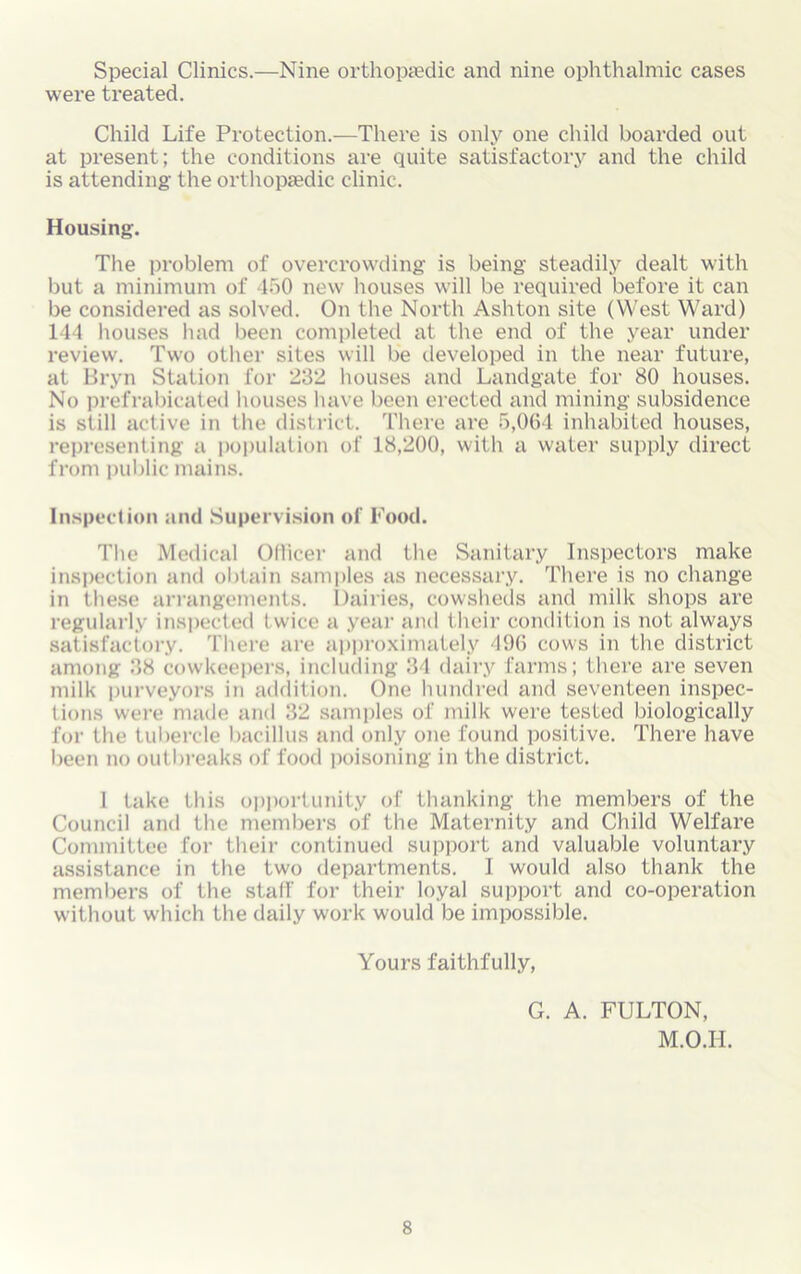 Special Clinics.—Nine orthopaedic and nine ophthalmic cases were treated. Child Life Protection.—There is only one child boarded out at present; the conditions are quite satisfactory and the child is attending the orthopaedic clinic. Housing. The problem of overcrowding is being steadily dealt with but a minimum of 450 new houses will be required before it can be considered as solved. On the North Ashton site (West Ward) 144 houses had been completed at the end of the year under review. Two other sites will be developed in the near future, at Bryn Station for 232 houses and Landgate for 80 houses. No prefrabicated houses have been erected and mining subsidence is still active in the district. There are 5,064 inhabited houses, representing a population of 18,200, with a water supply direct from public mains. Inspection and Supervision of Food. The Medical Officer and the Sanitary Inspectors make inspection and obtain samples as necessary. There is no change in these arrangements. Dairies, cowsheds and milk shops are regularly inspected twice a year and their condition is not always satisfactory. There are approximately 496 cows in the district among 38 cowkeepers, including 34 dairy farms; there are seven milk purveyors in addition. One hundred and seventeen inspec- tions were made and 32 samples of milk were tested biologically for the tubercle bacillus and only one found positive. There have been no outbreaks of food poisoning in the district. 1 take this opportunity of thanking the members of the Council and the members of the Maternity and Child Welfare Committee for their continued support and valuable voluntary assistance in the two departments. 1 would also thank the members of the staff for their loyal support and co-operation without which the daily work would be impossible. Yours faithfully, G. A. FULTON, M.O.H.