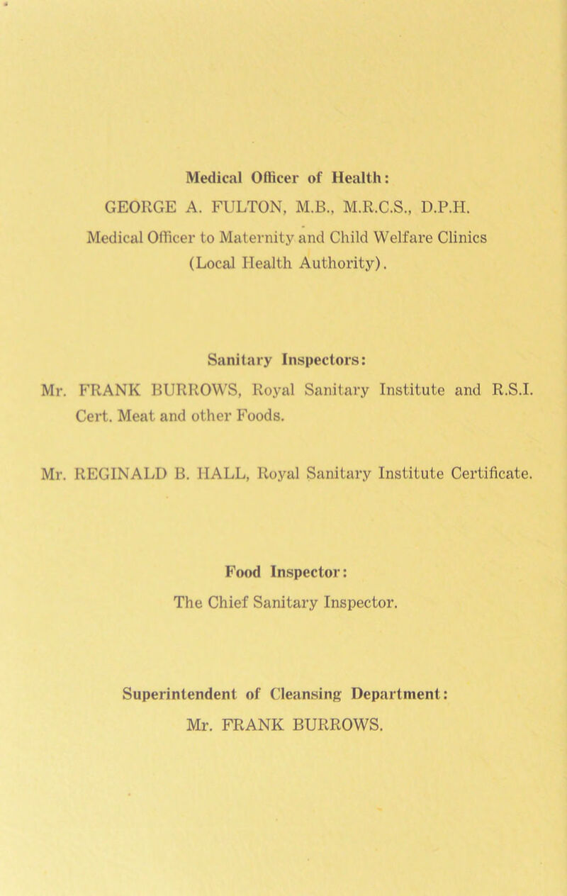 Medical Officer of Health: GEORGE A. FULTON, M.B., M.R.C.S., D.P.H. Medical Officer to Maternity and Child Welfare Clinics (Local Health Authority). Sanitary Inspectors: Mr. FRANK BURROWS, Royal Sanitary Institute and R.S.I. Cert. Meat and other Foods. Mr. REGINALD B. HALL, Royal Sanitary Institute Certificate. Food Inspector: The Chief Sanitary Inspector. Superintendent of Cleansing Department: Mr. FRANK BURROWS.