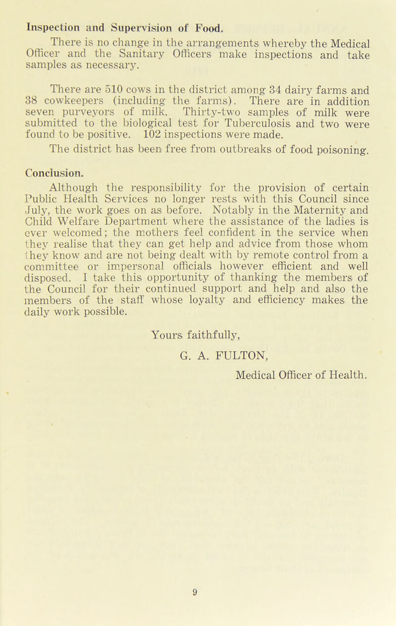 Inspection and Supervision of Food. There is no change in the arrangements whereby the Medical Officer and the Sanitary Officers make inspections and take samples as necessary. There are 510 cows in the district among 34 dairy farms and 38 cowkeepers (including the farms). There are in addition seven purveyors of milk. Thirty-two samples of milk were submitted to the biological test for Tuberculosis and two were found to be positive. 102 inspections were made. The district has been free from outbreaks of food poisoning. Conclusion. Although the responsibility for the provision of certain Public Health Services no longer rests with this Council since July, the work goes on as before. Notably in the Maternity and Child Welfare Department where the assistance of the ladies is over welcomed; the mothers feel confident in the service when they realise that they can get help and advice from those whom (hey know and are not being dealt with by remote control from a committee or impersonal officials however efficient and well disposed. I take this opportunity of thanking the members of the Council for their continued support and help and also the members of the staff whose loyalty and efficiency makes the daily work possible. Yours faithfully, G. A. FULTON, Medical Officer of Health.
