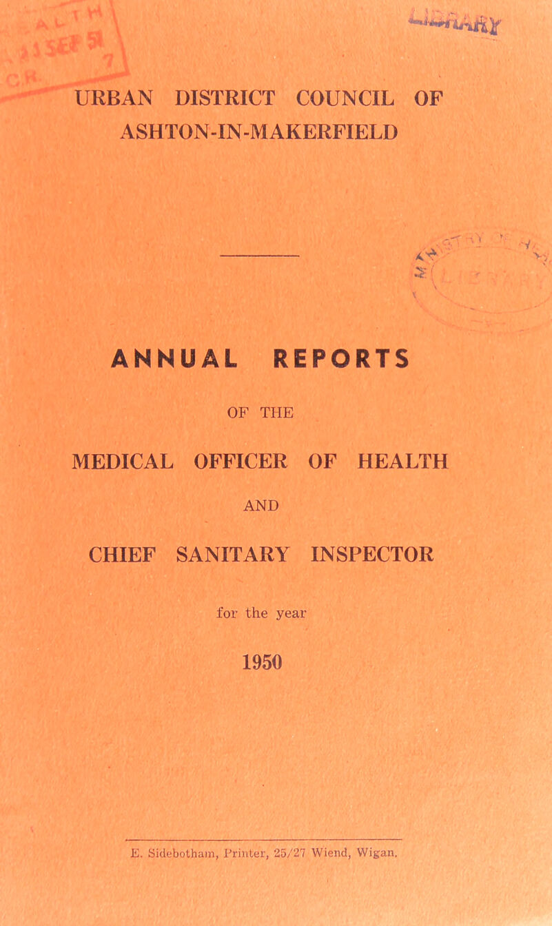 URBAN DISTRICT COUNCIL OF ASHTON-IN-MAKERFIELD & £ \ ' X ANNUAL REPORTS OF THE MEDICAL OFFICER OF HEALTH AND CHIEF SANITARY INSPECTOR for the year 1950 E. Sidebotham, Printer, 25/27 Wiend, Wigan.