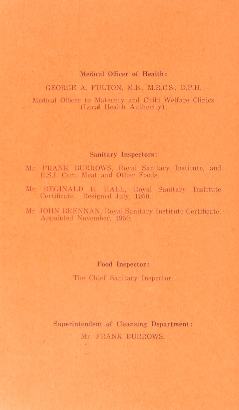 Medical Officer of Health: GEORGE A. FULTON. M.B, M.R.C.S., D.P.H. Medical Officer to Maternty and Child Welfare Clinics (Locail Health Authority). Sanitary Inspectors: Mr. FRANK BURROWS, Royal Sanitary Institute, and R.S.I. Cert. Meat and Other Foods. Mr. REGINALD 11. HALL, Royal Sanitary Institute Certificate. Resigned July, 1950. Mr. JOHN BRENNAN, Royal Sanitary Institute Certificate. Appointed November, 1950. Food Inspector: The Chief Sanitary Inspector. Superintendent of Cleansing Department: Mr. FRANK BURROWS.