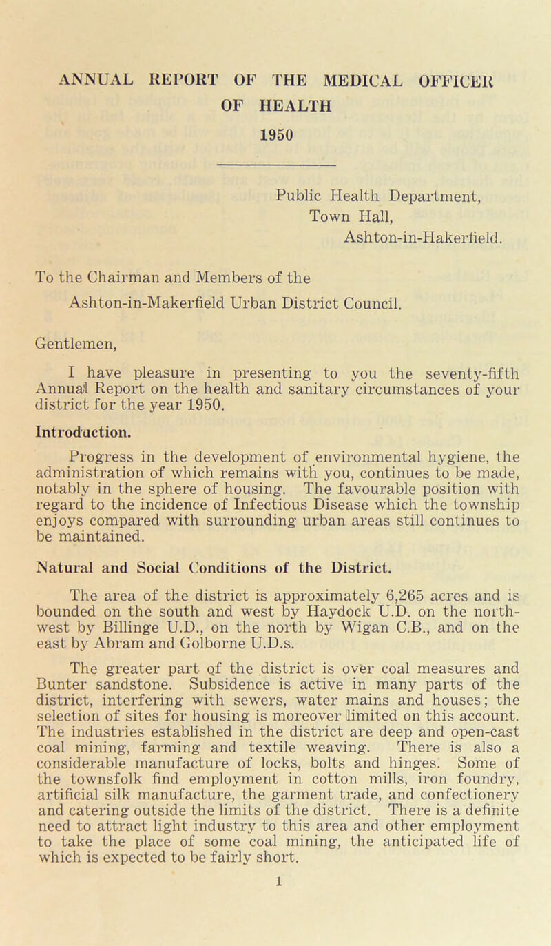 ANNUAL REPORT OF THE MEDICAL OFFICER OF HEALTH 1950 Public Health Department, Town Hall, Ashton-in-PIakerlield. To the Chairman and Members of the Ashton-in-Makerfield Urban District Council. Gentlemen, I have pleasure in presenting to you the seventy-fifth Annual Report on the health and sanitary circumstances of your district for the year 1950. Introduction. Progress in the development of environmental hygiene, the administration of which remains with you, continues to be made, notably in the sphere of housing. The favourable position with regard to the incidence of Infectious Disease which the township enjoys compared with surrounding urban areas still continues to be maintained. Natural and Social Conditions ol' the District. The area of the district is approximately 6,265 acres and is bounded on the south and west by Haydock U.D. on the north- west by Billinge U.D., on the north by Wigan C.B., and on the east by Abram and Golborne U.D.s. The greater part Qf the district is over coal measures and Bunter sandstone. Subsidence is active in many parts of the district, interfering with sewers, water mains and houses; the selection of sites for housing is moreover limited on this account. The industries established in the district are deep and open-cast coal mining, farming and textile weaving. There is also a considerable manufacture of locks, bolts and hinges. Some of the townsfolk find employment in cotton mills, iron foundry, ai'tificial silk manufacture, the garment trade, and confectionery and catering outside the limits of the district. There is a definite need to attract light industry to this area and other employment to take the place of some coal mining, the anticipated life of which is expected to be fairly short. l