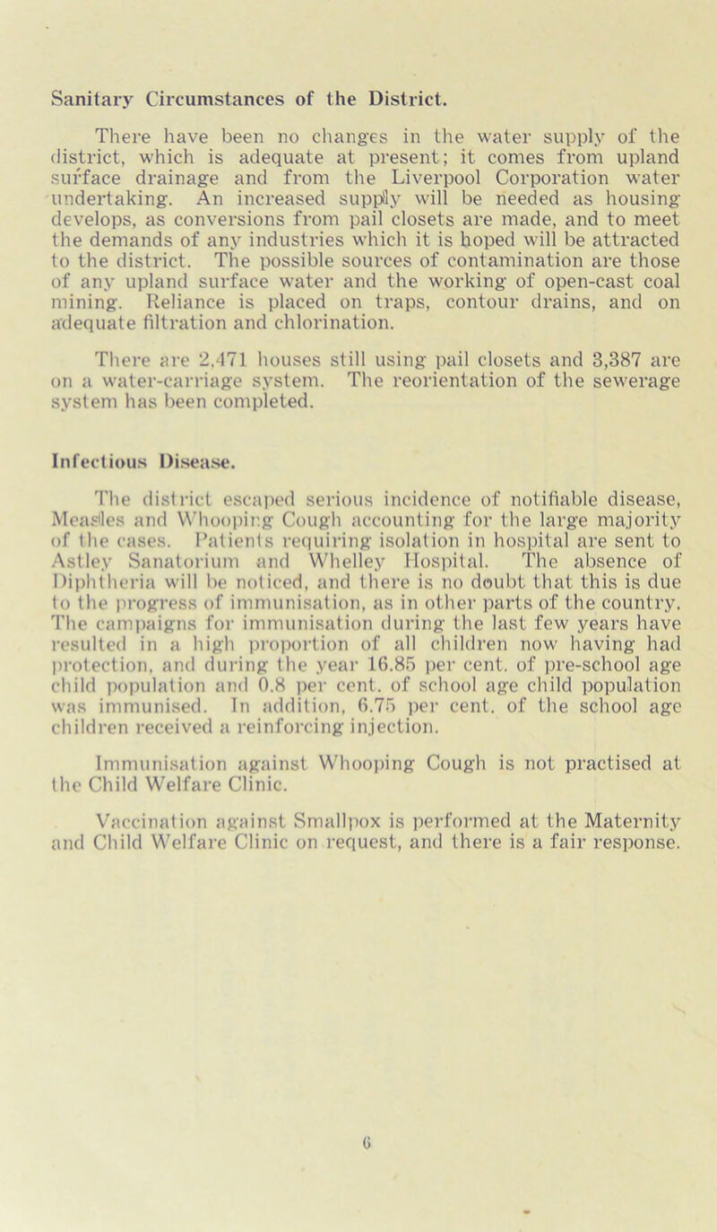 Sanitary Circumstances of the District. There have been no changes in the water supply of the district, which is adequate at present; it comes from upland surface drainage and from the Liverpool Corporation water undertaking. An increased supply will be needed as housing develops, as conversions from pail closets are made, and to meet the demands of any industries which it is hoped will be attracted to the district. The possible sources of contamination are those of any upland surface water and the working of open-cast coal mining. Reliance is placed on traps, contour drains, and on adequate filtration and chlorination. There are 2.471 houses still using pail closets and 3,387 are on a water-carriage system. The reorientation of the sewerage system has been completed. Infectious Disease. The district escaped serious incidence of notifiable disease, Measles and Whooping Cough accounting for the large majority of the cases. Patients requiring isolation in hospital are sent to Astley Sanatorium and Whelley Hospital. The absence of Diphtheria will be noticed, and there is no doubt that this is due to the progress of immunisation, as in other parts of the country. The campaigns for immunisation during the last few years have resulted in a high proportion of all children now having had protection, and during the year 16.85 per cent, of pre-school age child population and 0.8 per cent, of school age child population was immunised. In addition, 6.75 per cent, of the school age children received a reinforcing injection. Immunisation against Whooping Cough is not practised at the Child Welfare Clinic. Vaccination against Smallpox is performed at the Maternity and Child Welfare Clinic on request, and there is a fair response. G