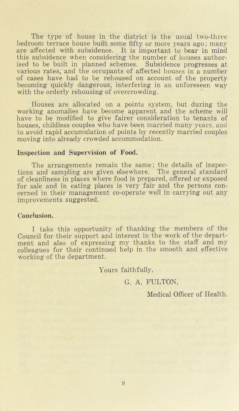 The type of house in the district is the usual two-three bedroom terrace house built some fifty or more years ago; many are affected with subsidence. It is important to bear in mind this subsidence when considering the number of houses author- ised to be built in planned schemes. Subsidence progresses at various rates, and the occupants of affected houses in a number of cases have had to be rehoused on account of the property becoming quickly dangerous, interfering in an unforeseen way with the orderly rehousing of overcrowding. Houses are allocated on a points system, but during the working anomalies have become apparent and the scheme will have to be modified to give fairer consideration to tenants of houses, childless couples who have been married many years, and to avoid rapid accumulation of points by x-ecently married couples moving into already crowded accommodation. Inspection and Supervision of Food. The arrangements remain the same; the details of inspec- tions and sampling are given ellsewhere. The general standard of cleanliness in places where food is prepared, offered or exposed for sale and in eating places is very fair and the persons con- cerned in their management co-operate well in carrying out any improvements suggested. Conclusion. I take this opportunity of thanking the members of the Council for their support and interest in the work of the depart- ment and also of expressing my thanks to the staff and my colleagues for their continued help in the smooth and effective working of the department. Yours faithfully, G. A. FULTON, Medical Officer of Health.