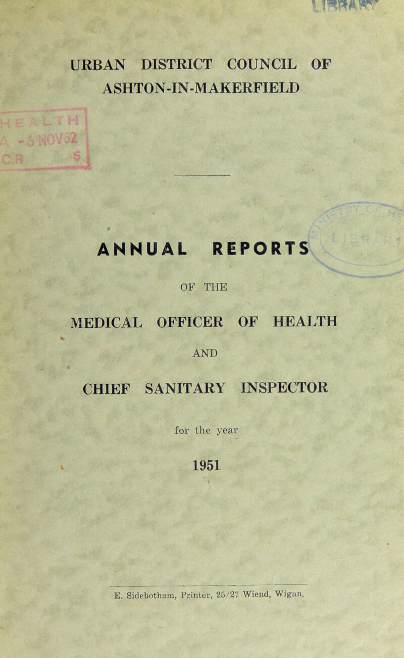 URBAN DISTRICT COUNCIL OF ASHTON-IN-M AKERFIELD ANNUAL REPORTS OF THE MEDICAL OFFICER OF HEALTH AND CHIEF SANITARY INSPECTOR for the year 1951 E. Sidebotham, Printer, 25/27 Wiend, Wigan.