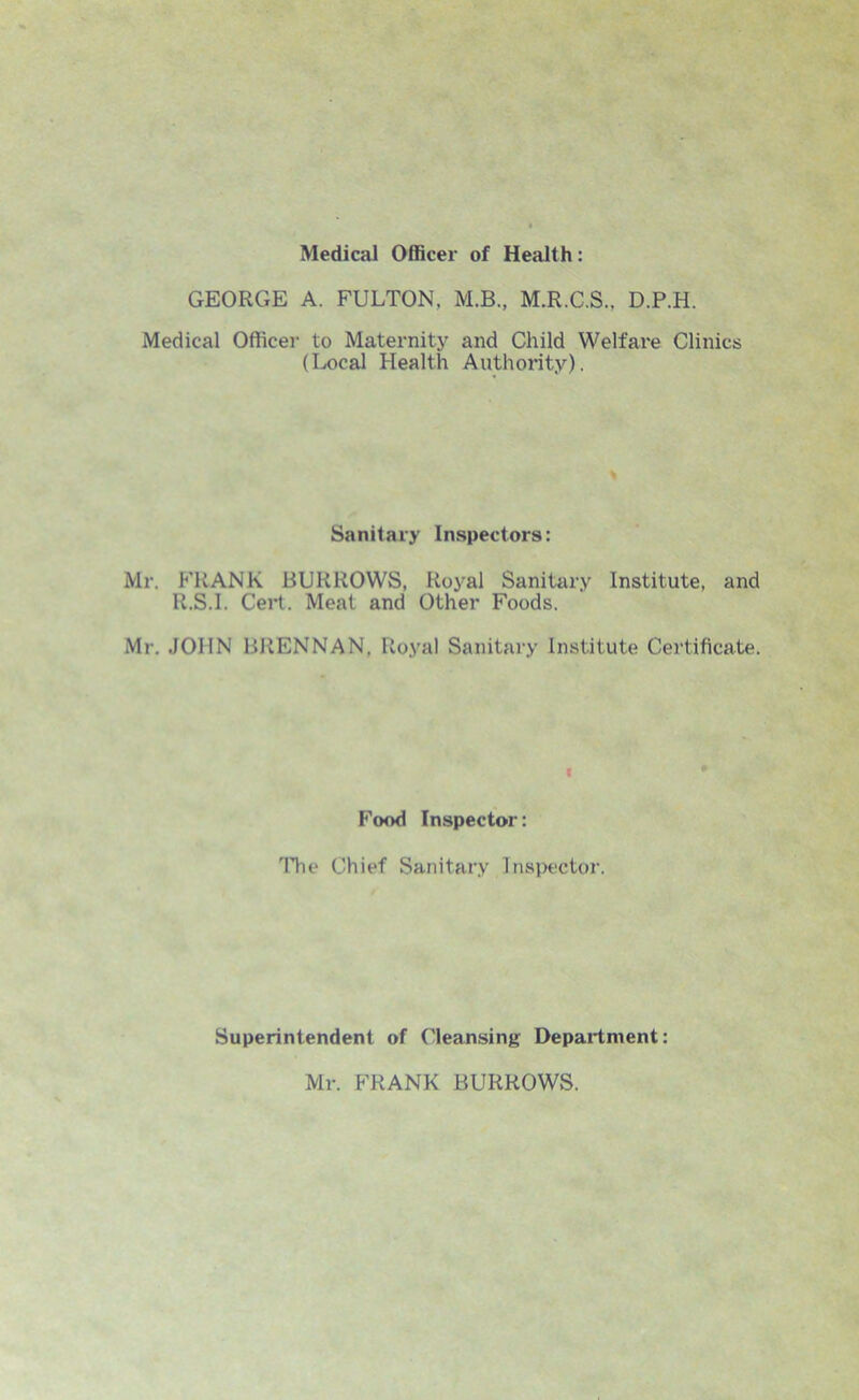 Medical Officer of Health: GEORGE A. FULTON, M.B., M.R.C.S.. D.P.H. Medical Officer to Maternity and Child Welfare Clinics (Local Health Authority). Sanitary Inspectors: Mr. FRANK BURROWS, Royal Sanitary Institute, and R.S.I. Cert. Meat and Other Foods. Mr. JOHN BRENNAN, Royal Sanitary Institute Certificate. V Food Inspector: The Chief Sanitary Inspector. Superintendent of Cleansing Department: Mr. FRANK BURROWS.