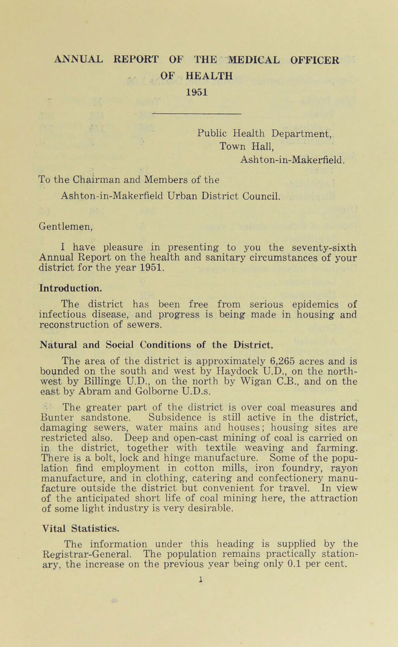 ANNUAL REPORT OF THE MEDICAL OFFICER OF HEALTH 1951 Public Health Department, Town Hall, Ashton-in-Makerfield. To the Chairman and Members of the Ashton-in-Makerfield Urban District Council. Gentlemen, I have pleasure in presenting to you the seventy-sixth Annual Report on the health and sanitary circumstances of your district for the year 1951. Introduction. The district has been free from serious epidemics of infectious disease, and progress is being made in housing and reconstruction of sewers. Natural and Social Conditions of the District. The area of the district is approximately 6,265 acres and is bounded on the south and west by Haydock U.D., on the north- west by Billinge U.D., on the north by Wigan C.B., and on the east by Abram and Golborne U.D.s. The greater part of the district is over coal measures and Bunter sandstone. Subsidence is still active in the district, damaging sewers, water mains and houses; housing sites are restricted also. Deep and open-cast mining of coal is carried on in the district, together with textile weaving and farming. There is a bolt, lock and hinge manufacture. Some of the popu- lation find employment in cotton mills, iron foundry, rayon manufacture, and in clothing, catering and confectionery manu- facture outside the district but convenient for travel. In view of the anticipated short life of coal mining here, the attraction of some light industry is very desirable. Vital Statistics. The information under this heading is supplied by the Registrar-General. The population remains practically station- ary, the increase on the previous year being only 0.1 per cent. l