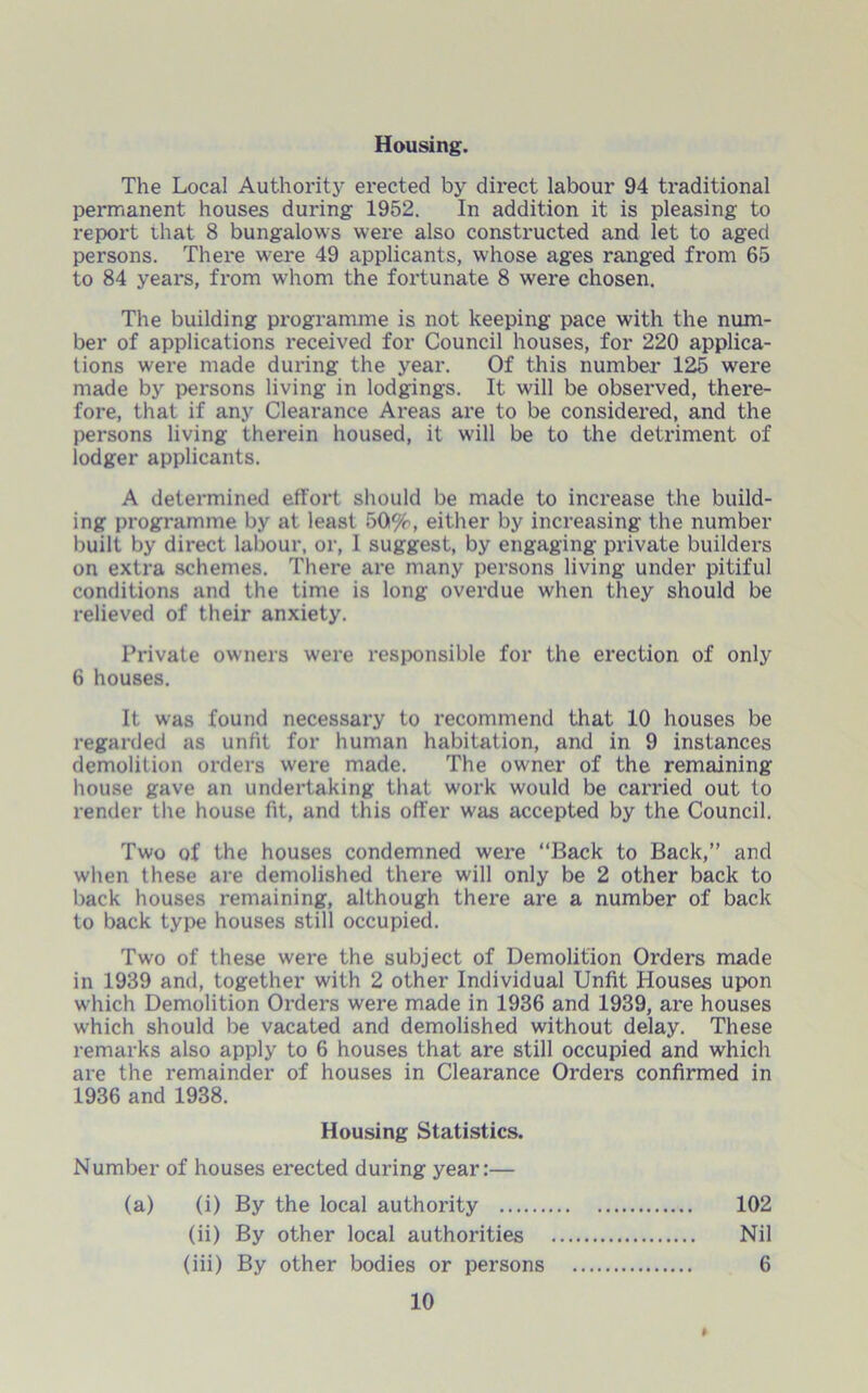 The Local Authority erected by direct labour 94 traditional permanent houses during 1952. In addition it is pleasing to report that 8 bungalows were also constructed and let to aged persons. There were 49 applicants, whose ages ranged from 65 to 84 years, from whom the fortunate 8 were chosen. The building programme is not keeping pace with the num- ber of applications received for Council houses, for 220 applica- tions were made during the year. Of this number 125 were made by persons living in lodgings. It will be observed, there- fore, that if any Clearance Areas are to be considered, and the persons living therein housed, it will be to the detriment of lodger applicants. A determined effort should be made to increase the build- ing programme by at least 50%, either by increasing the number built by direct labour, or, I suggest, by engaging private builders on extra schemes. There are many persons living under pitiful conditions and the time is long overdue when they should be relieved of their anxiety. Private owners were responsible for the erection of only 6 houses. It was found necessary to recommend that 10 houses be regarded as unfit for human habitation, and in 9 instances demolition orders were made. The owner of the remaining house gave an undertaking that work would be carried out to render the house fit, and this offer was accepted by the Council. Two of the houses condemned were “Back to Back,” and when these are demolished there will only be 2 other back to back houses remaining, although there are a number of back to back type houses still occupied. Two of these were the subject of Demolition Orders made in 1939 and, together with 2 other Individual Unfit Houses upon which Demolition Orders were made in 1936 and 1939, are houses which should be vacated and demolished without delay. These remarks also apply to 6 houses that are still occupied and which are the remainder of houses in Clearance Orders confirmed in 1936 and 1938. Housing Statistics. Number of houses erected during year:— (a) (i) By the local authority 102 Nil 6 (ii) By other local authorities (iii) By other bodies or persons