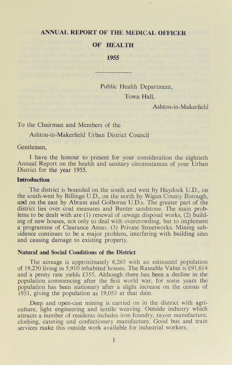 OF HEALTH 1955 Public Health Department, Town Hall, Ashton-in-Makerfield To the Chairman and Members of the Ashton-in-Makerfield Urban District Council Gentlemen, I have the honour to present for your consideration the eightieth Annual Report on the health and sanitary circumstances of your Urban District for the year 1955. Introduction The district is bounded on the south and west by Haydock U.D., on the south-west by Billinge U.D., on the north by Wigan County Borough, and on the east by Abram and Golborne U.D.s. The greater part of the district lies over coal measures and Bunter sandstone. The main prob- lems to be dealt with are (1) renewal of sewage disposal works, (2) build- ing of new houses, not only to deal with overcrowding, but to implement a programme of Clearance Areas. (3) Private Streetworks. Mining sub- sidence continues to be a major problem, interfering with building sites and causing damage to existing property. Natural and Social Conditions of the District The acreage is approximately 6,265 with an estimated population of 19,230 living in 5,910 inhabited houses. The Rateable Value is £91,614 and a penny rate yields £355. Although there has been a decline in the population commencing after the first world war, for some years the population has been stationary after a slight increase on the census of 1951, giving the population as 19,053 at that date. Deep and open-cast mining is carried on in the district with agri- culture, light engineering and textile weaving. Outside industry which attracts a number of residents includes iron foundry, rayon manufacture, clothing, catering and confectionery manufacture. Good bus and train services make this outside work available for industrial workers.