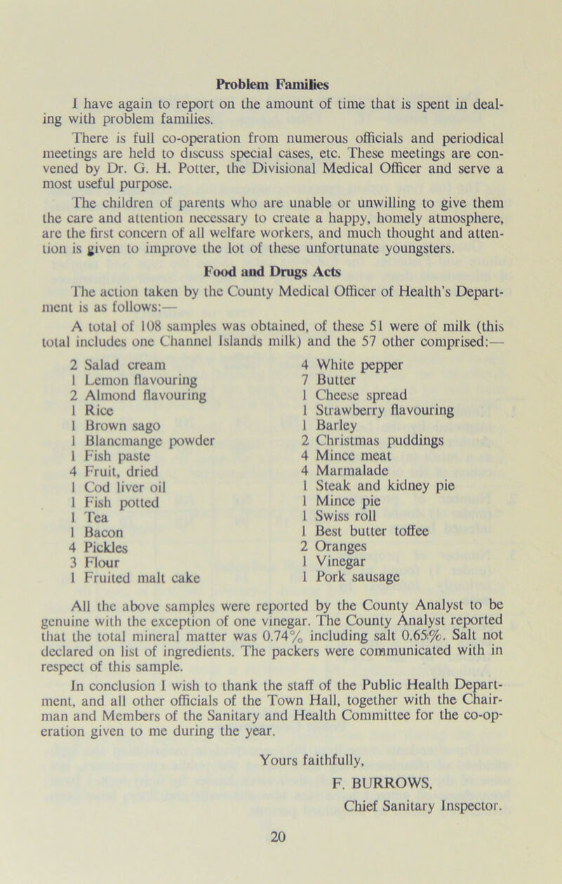 Problem Families 1 have again to report on the amount of time that is spent in deal- ing with problem families. There is full co-operation from numerous officials and periodical meetings are held to discuss special cases, etc. These meetings are con- vened by Dr. G. H. Potter, the Divisional Medical Officer and serve a most useful purpose. The children of parents who are unable or unwilling to give them the care and attention necessary to create a happy, homely atmosphere, are the first concern of all welfare workers, and much thought and atten- tion is given to improve the lot of these unfortunate youngsters. The action taken by the County Medical Officer of Health’s Depart- ment is as follows:— A total of 108 samples was obtained, of these 51 were of milk (this total includes one Channel islands milk) and the 57 other comprised:— All the above samples were reported by the County Analyst to be genuine with the exception of one vinegar. The County Analyst reported that the total mineral matter was 0.74% including salt 0.65:%. Salt not declared on list of ingredients. The packers were communicated with in respect of this sample. In conclusion 1 wish to thank the staff of the Public Health Depart- ment, and all other officials of the Town Hall, together with the Chair- man and Members of the Sanitary and Health Committee for the co-op- eration given to me during the year. Food and Drugs Acts 2 Salad cream 1 Lemon flavouring 2 Almond flavouring 1 Rice 1 Brown sago 1 Blancmange powder 1 Fish paste 4 Fruit, dried 1 Cod liver oil 1 Fish potted 1 Tea 1 Bacon 4 Pickles 3 Flour 1 Fruited malt cake 4 White pepper 7 Butter 1 Cheese spread 1 Strawberry flavouring 1 Barley 2 Christmas puddings 4 Mince meat 4 Marmalade 1 Steak and kidney pie 1 Mince pie 1 Swiss roll 1 Best butter toffee 2 Oranges 1 Vinegar 1 Pork sausage Yours faithfully. F. BURROWS. Chief Sanitary Inspector.