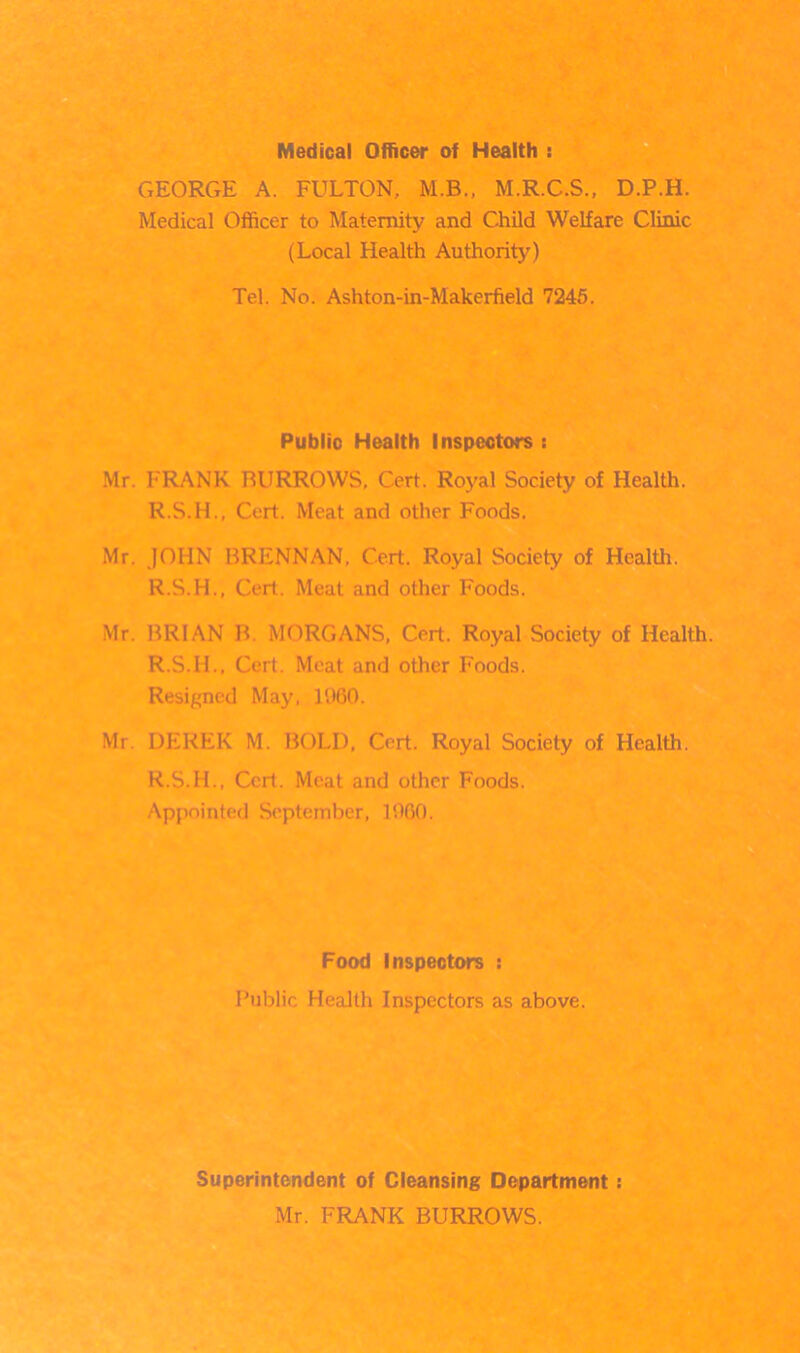 Medical Officer of Health : GEORGE A. FULTON, M.B., M.R.C.S., D.P.H. Medical Officer to Maternity and Child Welfare Clinic (Local Health Authority) Tel. No. Ashton-in-Makerfield 7245. Public Health Inspectors : Mr. FRANK BURROWS, Cert. Royal Society of Health. R.S.H., Cert. Meat and other Foods. Mr. JOHN BRENNAN. Cert. Royal Society of Health. R.S.H., Cert. Meat and other Foods. Mr. BRIAN B. MORGANS, Cert. Royal Society of Health. R.S.IL, Cert. Meat and other Foods. Resigned May, 1960. Mr DEREK M. BOLD, Cert. Royal Society of Health. R.S.IL, Ceil. Meat and other Foods. Appointed September, I960. Food Inspectors : Public Health Inspectors as above. Superintendent of Cleansing Department: Mr. FRANK BURROWS.