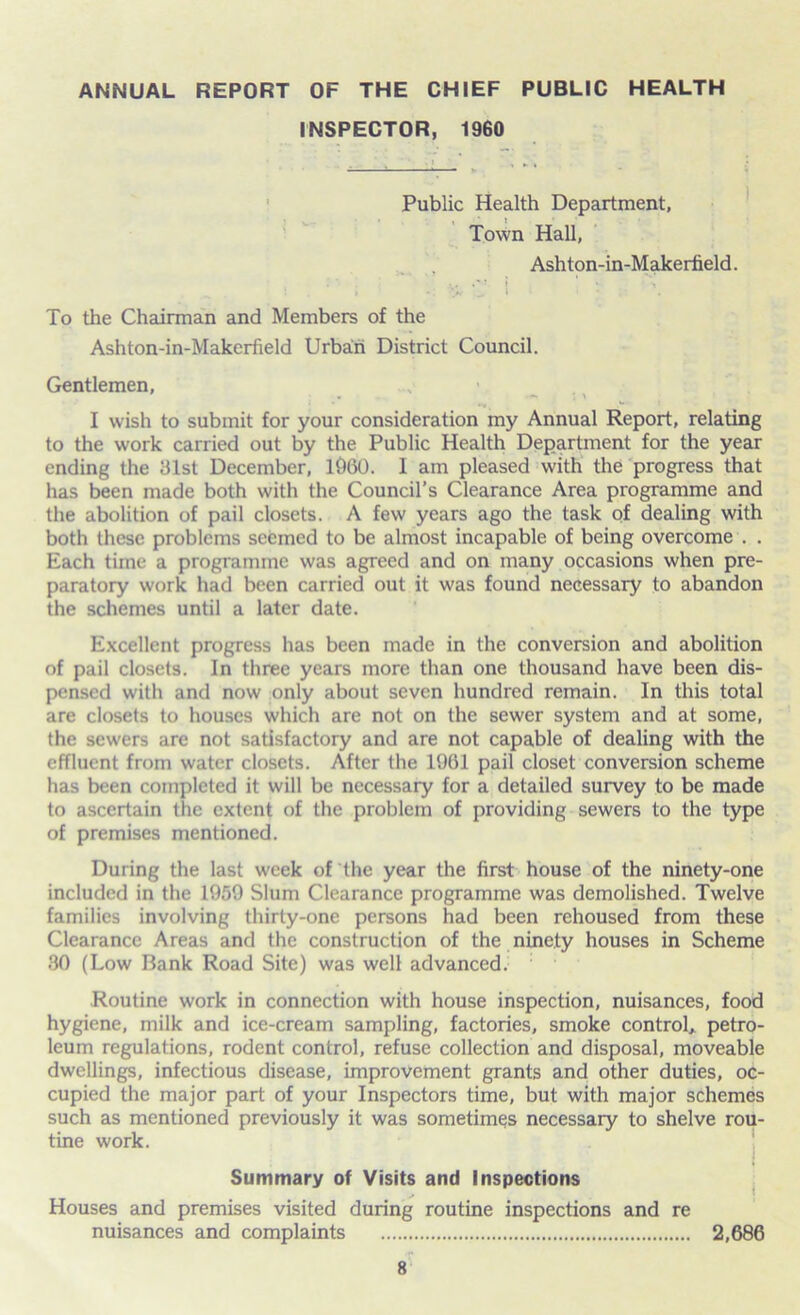 ANNUAL REPORT OF THE CHIEF PUBLIC HEALTH INSPECTOR, 1960 Public Health Department, Town Hall, Ashton-in-Makerfield. • • . •»* •** i * • To the Chairman and Members of the Ashton-in-Makerfield Urban District Council. Gentlemen, . - : a I wish to submit for your consideration my Annual Report, relating to the work carried out by the Public Health Department for the year ending the 131st December, i960. I am pleased with the progress that has been made both with the Council’s Clearance Area programme and the abolition of pail closets. A few years ago the task of dealing with both these problems seemed to be almost incapable of being overcome . . Each time a programme was agreed and on many occasions when pre- paratory work had been carried out it was found necessary to abandon the schemes until a later date. Excellent progress has been made in the conversion and abolition of pail closets. In three years more than one thousand have been dis- pensed with and now only about seven hundred remain. In this total are closets to houses which are not on the sewer system and at some, the sewers are not satisfactory and are not capable of dealing with the effluent from water closets. After the 1961 pail closet conversion scheme has been completed it will be necessary for a detailed survey to be made to ascertain the extent of the problem of providing sewers to the type of premises mentioned. During the last week of the year the first house of the ninety-one included in the 1959 Slum Clearance programme was demolished. Twelve families involving thirty-one persons had been rehoused from these Clearance Areas and the construction of the ninety houses in Scheme 30 (Low Bank Road Site) was well advanced. Routine work in connection with house inspection, nuisances, food hygiene, milk and ice-cream sampling, factories, smoke control, petro- leum regulations, rodent control, refuse collection and disposal, moveable dwellings, infectious disease, improvement grants and other duties, oc- cupied the major part of your Inspectors time, but with major schemes such as mentioned previously it was sometimes necessary to shelve rou- tine work. Summary of Visits and Inspections Houses and premises visited during routine inspections and re nuisances and complaints 2,686