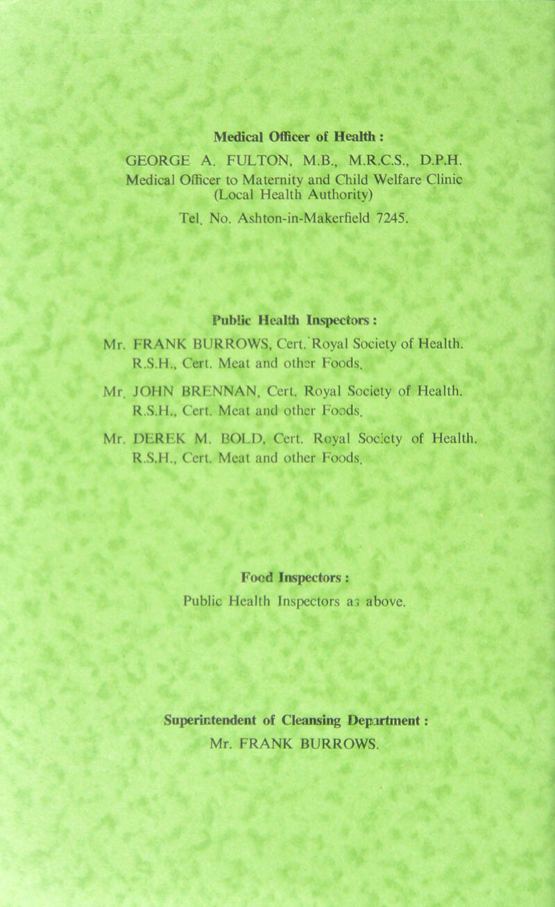 Medical Officer of Health: GEORGE A. FULTON, M.B., M.R.C.S., D.P.H. Medical Officer to Maternity and Child Welfare Clinic (Local Health Authority) Tel. No. Ashton-in-Makerfield 7245. Public Health Inspectors: Mr. FRANK BURROWS, Cert. Royal Society of Health. R.S.H., Cert. Meat and other Foods. Mr. JOHN BRLNNAN, Cert. Royal Society of Health. R.S.H.. Cert. Meat and other Foods. Mr. DEREK M. BOLD, Cert. Royal Society of Health. R.S.H., Cert. Meat and other Foods. Food Inspectors : Public Health Inspectors as above. Superintendent of Cleansing Department: Mr. FRANK BURROWS.