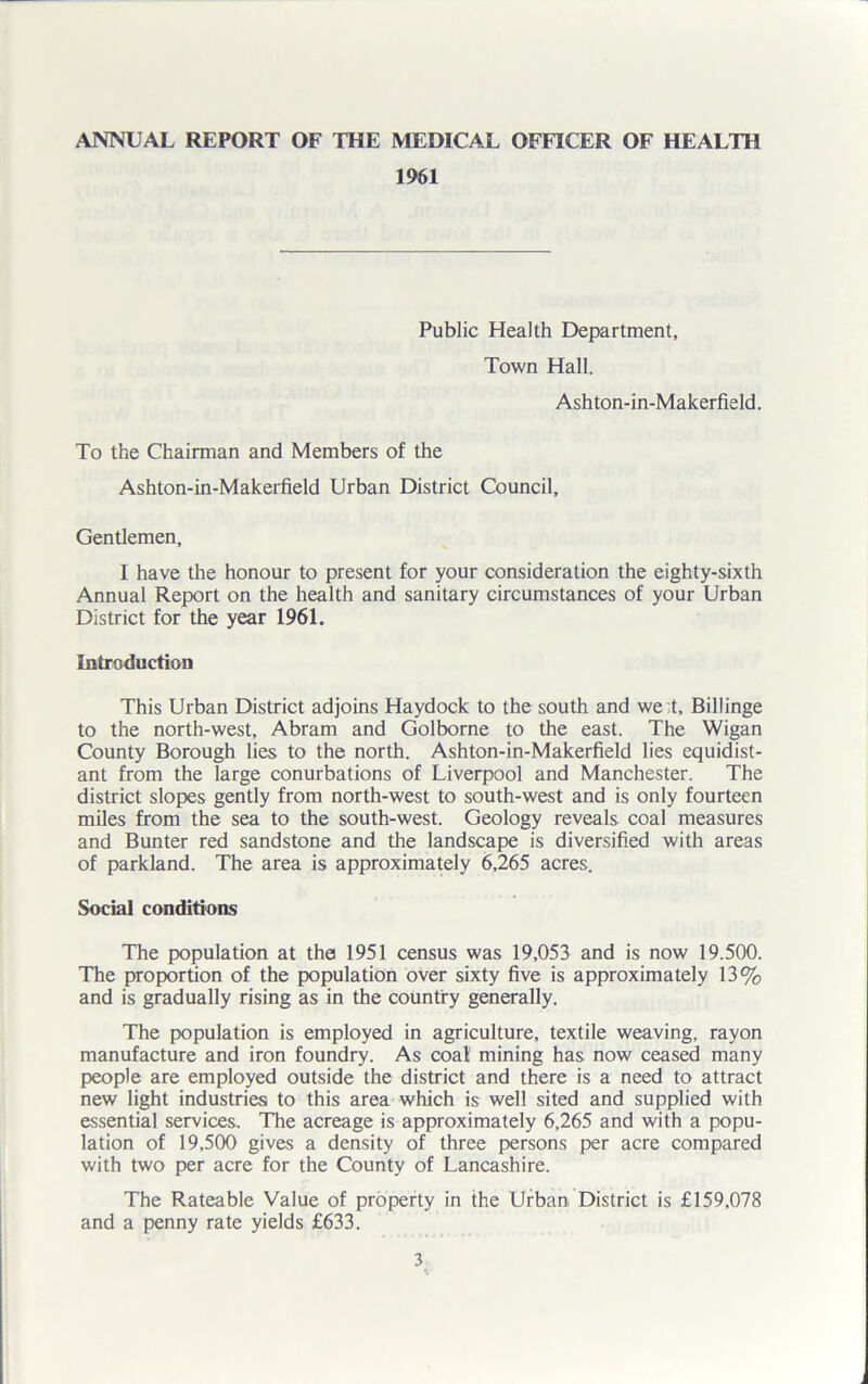 1961 Public Health Department, Town Hall. Ashton-in-Makerfield. To the Chairman and Members of the Ashton-in-Makerfield Urban District Council, Gentlemen, I have the honour to present for your consideration the eighty-sixth Annual Report on the health and sanitary circumstances of your Urban District for the year 1961. Introduction This Urban District adjoins Haydock to the south and we t, Biliinge to the north-west, Abram and Golborne to the east. The Wigan County Borough lies to the north. Ashton-in-Makerfield lies equidist- ant from the large conurbations of Liverpool and Manchester. The district slopes gently from north-west to south-west and is only fourteen miles from the sea to the south-west. Geology reveals coal measures and Bunter red sandstone and the landscape is diversified with areas of parkland. The area is approximately 6,265 acres. Social conditions The population at the 1951 census was 19,053 and is now 19.500. The proportion of the population over sixty five is approximately 13% and is gradually rising as in the country generally. The population is employed in agriculture, textile weaving, rayon manufacture and iron foundry. As coat mining has now ceased many people are employed outside the district and there is a need to attract new light industries to this area which is well sited and supplied with essential services. The acreage is approximately 6,265 and with a popu- lation of 19,500 gives a density of three persons per acre compared with two per acre for the County of Lancashire. The Rateable Value of property in the Urban District is £159,078 and a penny rate yields £633.