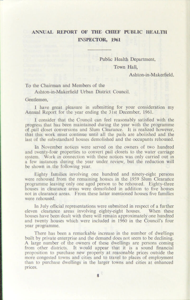 ANNUAL REPORT OF THE CHIEF PUBLIC HEALTH INSPECTOR, 1961 Public Health Department, Town Hall, Ashton-in-Makerfield. To the Chairman and Members of the Ashton-in-Makerfield Urban District Council. Gentlemen, 1 have great pleasure in submitting for your consideration my Annual Report for the year ending the 31st December, 1961. 1 consider that the Council can feel reasonably satisfied with the progress that has been maintained during the year with the programme of pail closet conversions and Slum Clearance. It is realized however, that this work must continue until all the pails are abolished and the last of the sub-standard houses demolished and the occupants rehoused. In November notices were served on the owners of two hundred and twenty-four properties to convert pail closets to the water carriage system. Work in connection with these notices was only carried out in a few instances during the year under review, but the reduction will be shown in the following year. Eighty families involving one hundred and ninety-eight persons were rehoused from the remaining houses in the 1959 Slum Clearance programme leaving only one aged person to be rehoused. Eighty-three houses in clearance areas were demolished in addition to five houses not in clearance areas. From these latter mentioned houses five families were rehoused. In July official representations were submitted in respect of a further eleven clearance areas involving eighty-eight houses. When these houses have been dealt with there will remain approximately one hundred and twenty houses which were included in 1960 in the Council’s four year programme. There has been a remarkable increase in the number of dwellings built by private enterprise and the demand does not seem to be declining. A large number of the owners of these dwellings are persons coming from other districts. It would appear that it is a sound financial proposition to purchase new property at reasonable prices outside the more congested towns and cities and to travel to places of employment than to purchase dwellings in the larger towns and cities at enhanced prices.