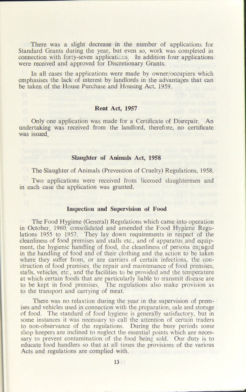 There was a slight decrease in the number of applications for Standard Grants during the year, but even so, work was completed in connection with forty-seven applications. In addition four applications were received and approved for Discretionary Grants. In all cases the applications were made by owner/occupiers which emphasises the lack of interest by landlords in the advantages that can be taken of the House Purchase and Housing Act, 1959. Rent Act, 1957 Only one application was made for a Certificate of Disrepair. An undertaking was received from the landlord, therefore, no certificate was issued. Slaughter of Animals Act, 1958 The Slaughter of Animals (Prevention of Cruelty) Regulations, 1958. Two applications were received from licensed slaughtermen and in each case the application was granted. Inspection and Supervision of Food The Food Hygiene (General) Regulations which came into operation in October, 1960. consolidated and amended the Food Hygiene Regu- lations 1955 to 1957. They lay down requirements in respect of the cleanliness of food premises and stalls etc., and of apparatus and equip- ment, the hygienic handling of food, the cleanliness of persons engaged in the handling of food and of their clothing and the action to be taken where they suffer from, or are carriers of certain infections, the con- struction of food premises, the repair and maintenance of food premises, stalls, vehicles, etc., and the facilities to be provided and the temperature at which certain foods that are particularly liable to transmit disease are to be kept in food premises. The regulations also make provision as to the transport and carrying of meat. There was no relaxtion during the year in the supervision of prem- ises and vehicles used in connection with the preparation, sale and storage of food. The standard of food hygiene is generally satisfactory, but in some instances it was necessary to call the attention of certain traders to non-observance of the regulations. During the busy periods some shop keepers are inclined to neglect the essential points which are neces- sary to prevent contamination of the food being sold. Our duty is to educate food handlers so that at all times the provisions of the various Acts and regulations are complied with.