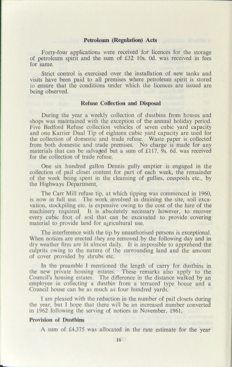 Petroleum (Regulation) Acts Forty-four applications were received for licences for the storage of petroleum spirit and the sum of £32 10s. Od. was received in fees for same. Strict control is exercised over the installation of new tanks and visits have been paid to all premises where petroleum spirit is stored to ensure that the conditions under which the licences are issued are being observed. Refuse Collection and Disposal During the year a weekly collection of dustbins from houses and shops was maintained with the exception of the annual holiday period. Five Bedford Refuse collection vehicles of seven cubic yard capacity and one Karrier Dual Tip of eighteen cubic yard capacity are used for the collection of domestic and trade refuse. Waste paper is collected from both domestic and trade premises. No charge is made for any materials that can be salvaged but a sum of £117. 9s. 6d. was received for the collection of trade refuse. One six hundred gallon Dennis gully emptier is engaged in the collection of pail closet content for part of each week, the remainder of the week being spent in the cleansing of gullies, cesspools etc., by the Highways Department. The Carr Mill refuse tip, at which tipping was commenced in 1960, is now in full use. The work involved in draining the site, soil exca- vation, stockpiling etc. is expensive owing to the cost of the hire of the machinery required. It is absolutely necessary however, to recover every cubic foot of soil that can be excavated to provide covering material to provide land for agricultural use. The interference with the tip by unauthorised persons is exceptional. When notices are erected they are removed by the following day and in dry weather fires are lit almost daily. It is impossible to apprehend the culprits owing to the nature of the surrounding land and the amount of cover provided by shrubs etc. In the preamble I mentioned the length of carry for dustbins in the new private housing estates. These remarks also apply to the Council’s housing estates. The difference in the distance walked by an employee in collecting a dustbin from a terraced type house and a Council house can be as much as four hundred yards. I am pleased with the reduction in the number of pail closets during the year, but I hope that there will be an increased number converted in 1962 following the serving of notices in November, 1961. Provision of Dustbins A sum of £4,375 was allocated in the rate estimate for the year