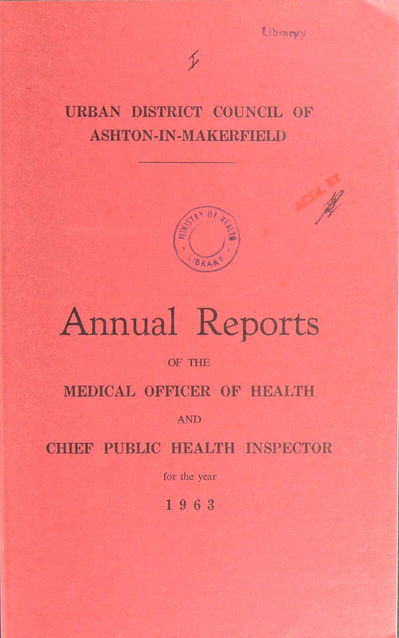 tibrairyy * URBAN DISTRICT COUNCIL OF ASHTON-IN-M AKERFIELD Annual Reports OF THE MEDICAL OFFICER OF HEALTH AND CHIEF PUBLIC HEALTH INSPECTOR for the year 19 6 3