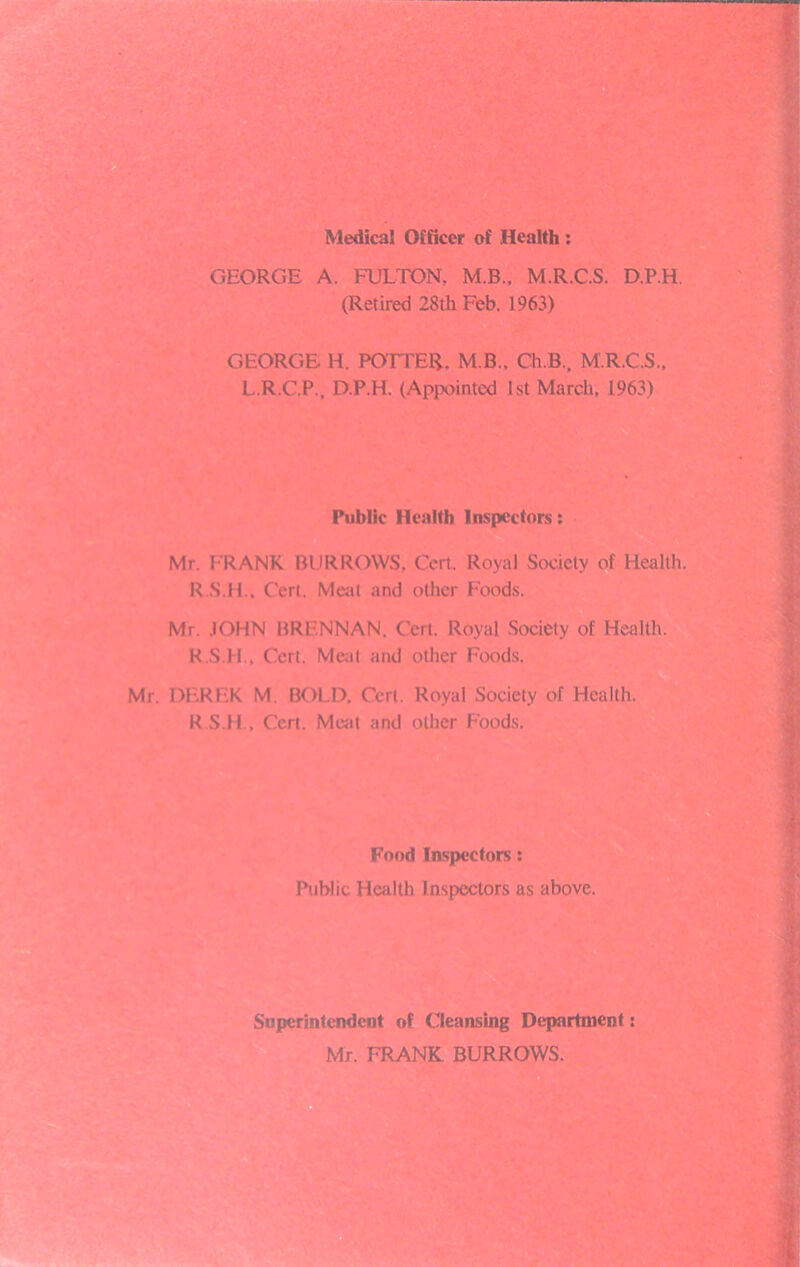 Medical Officer of Health : GEORGE A. FULTON, M.B., M.R.C.S. D.P.H. (Retired 28th Feb. 1963) GEORGE H. POTTER. M.B., Ch.B., M.R.C.S., L.R.C.P., D.P.H. (Appointed 1st March, 1963) Public Health Inspectors; Mr. FRANK BURROWS, Cert. Royal Society of Health. R.S.H., Cert. Meat and other Foods. Mr. JOHN BRENNAN. Cert. Royal Society of Health. K.S.H., Cert. Meat and other Foods. Mr. DEREK M. BOLD. Cert. Royal Society of Health. R.S.H., Cert. Meat and other Foods. Food Inspectors: Public Health Inspectors as above. Superintendent of Cleansing Department: Mr. FRANK BURROWS.