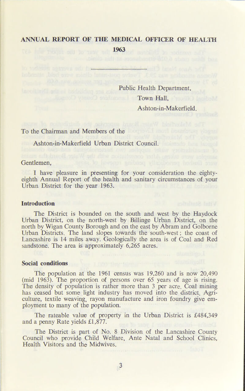 1963 Public Health Department, Town Hall, Ashton-in-Makerfield. To the Chairman and Members of the Ashton-in-Makerfield Urban District Council. Gentlemen, I have pleasure in presenting for your consideration the eighty- eighth Annual Report of the health and sanitary circumstances of your Urban District for the year 1963. Introduction The District is bounded on the south and west by the Haydock Urban District, on the north-west by Billinge Urban District, on the north by Wigan County Borough and on the east by Abram and Golborne Urban Districts. The land slopes towards the south-west; the coast of Lancashire is 14 miles away. Geologically the area is of Coal and Red sandstone. The area is approximately 6,265 acres. Social conditions The population at the 1961 census was 19,260 and is now 20,490 (mid 1963). The proportion of persons over 65 years of age is rising. The density of population is rather more than 3 per acre. Coal mining has ceased but some light industry has moved into the district. Agri- culture, textile weaving, rayon manufacture and iron foundry give em- ployment to many of the population. The rateable value of property in the Urban District is £484,349 and a penny Rate yields £1,877. The District is part of No. 8 Division of the Lancashire County Council who provide Child Welfare, Ante Natal and School Clinics, Health Visitors and the Midwives.