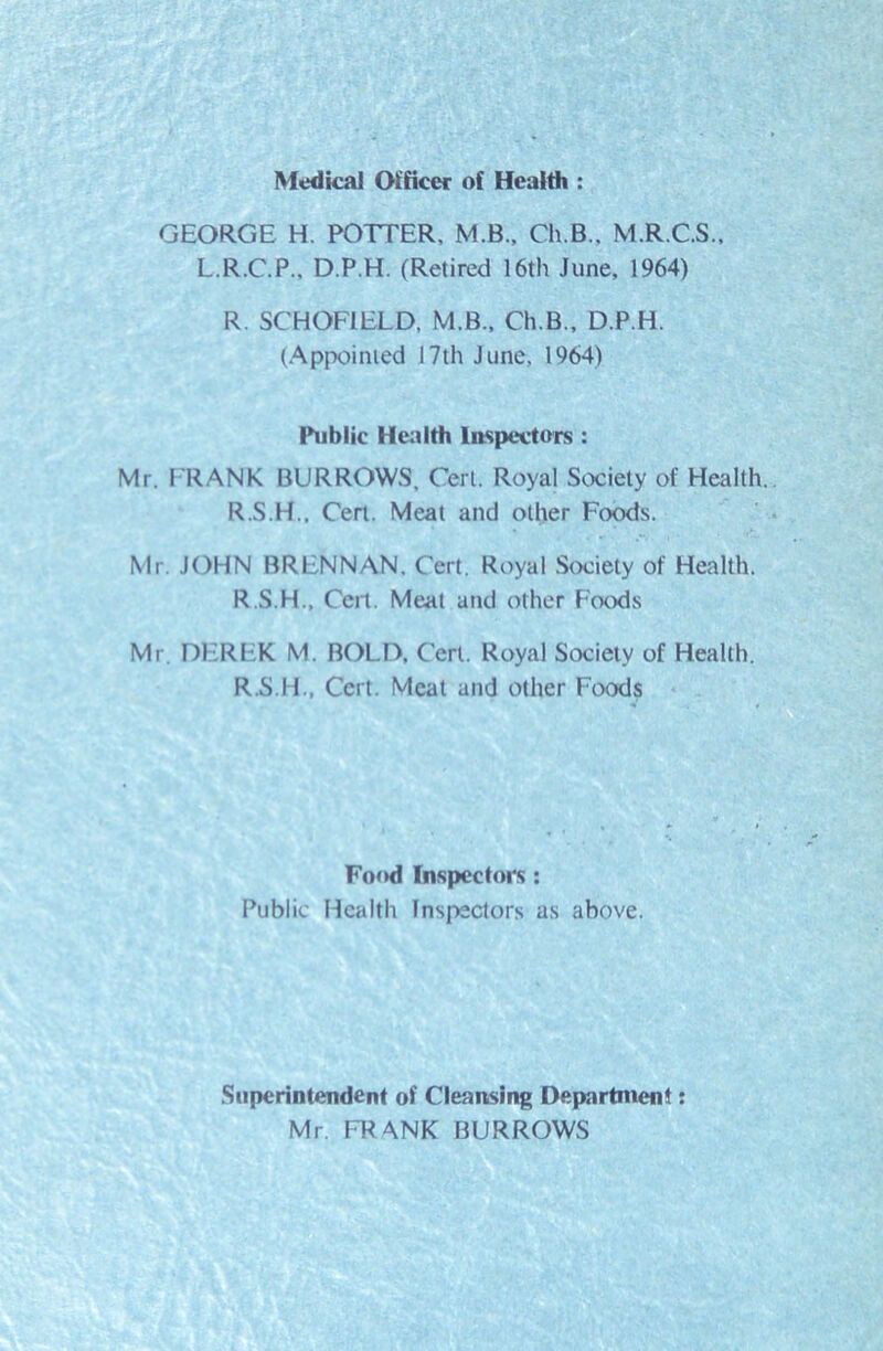 Medical Officer of Health : GEORGE H. POTTER, M.B., Ch.B., M.R.C.S., L.R.C.P., D.P.H. (Retired 16th June, 1964) R. SCHOFIELD, M.B., Ch.B., D.P.H. (Appointed 17th June, 1964) Public Health Inspectors: Mr. FRANK BURROWS, Cert. Royal Society of Health. R.S.H., Cert. Meat and other Foods. Mr. JOHN BRENNAN, Cert. Royal Society of Health. R.S.H., Cert. Meat and other Foods Mr DEREK M. BOLD. Cert. Royal Society of Health. R.S.H., Cert. Meat and other Foods Food Inspectors: Public Health Inspectors as above. Superintendent of Cleansing Department: Mr. FRANK BURROWS