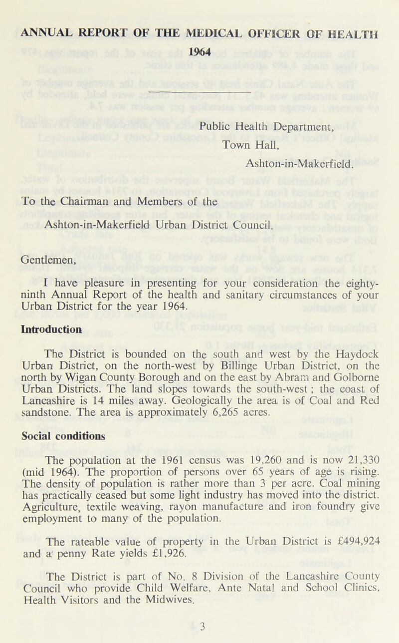 ANNUAL REPORT OF THE MEDICAL OFFICER OF HEALTH 1964 Public Health Department, Town Hall, Ashton-in-Makerf ield. To the Chairman and Members of the Ashton-in-Makerfield Urban District Council. Gentlemen, I have pleasure in presenting for your consideration the eighty- ninth Annual Report of the health and sanitary circumstances of your Urban District for the year 1964. Introduction The District is bounded on the south and west by the Haydock Urban District, on the north-west by Billinge Urban District, on the north by Wigan County Borough and on the east by Abram and Golborne Urban Districts. The land slopes towards the south-west; the coast of Lancashire is 14 miles away. Geologically the area is of Coal andi Red sandstone. The area is approximately 6,265 acres. Social conditions The population at the 1961 census was 19,260 and is now 21,330 (mid 1964). The proportion of persons over 65 years of age is rising. The density of population is rather more than 3 per acre. Coal mining has practically ceased but some light industry has moved into the district. Agriculture, textile weaving, rayon manufacture and iron foundry give employment to many of the population. The rateable value of property in the Urban District is £494,924 and a' penny Rate yields £1,926. The District is part of No. 8 Division of the Lancashire County Council who provide Child Welfare, Ante Natal and School Clinics, Health Visitors and the Midwives.