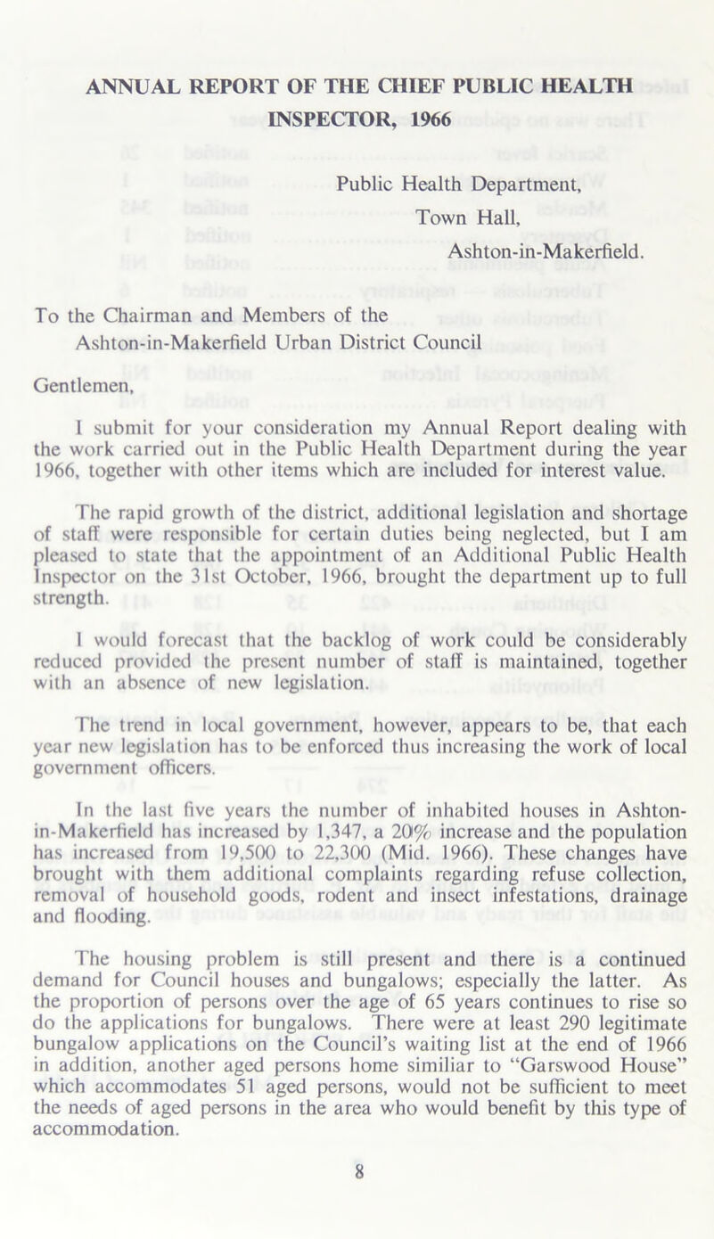 INSPECTOR, 1966 Public Health Department, Town Hall, Ashton-in-Makerfield. To the Chairman and Members of the Ashton-in-Makerfield Urban District Council Gentlemen, 1 submit for your consideration my Annual Report dealing with the work carried out in the Public Health Department during the year 1966, together with other items which are included for interest value. The rapid growth of the district, additional legislation and shortage of staff were responsible for certain duties being neglected, but I am pleased to state that the appointment of an Additional Public Health Inspector on the 31st October, 1966, brought the department up to full strength. I would forecast that the backlog of work could be considerably reduced provided the present number of staff is maintained, together with an absence of new legislation. The trend in local government, however, appears to be, that each year new legislation has to be enforced thus increasing the work of local government officers. In the last five years the number of inhabited houses in Ashton- in-Makerfield has increased by 1,347, a 20% increase and the population has increased from 19.500 to 22,300 (Mid. 1966). These changes have brought with them additional complaints regarding refuse collection, removal of household goods, rodent and insect infestations, drainage and flooding. The housing problem is still present and there is a continued demand for Council houses and bungalows; especially the latter. As the proportion of persons over the age of 65 years continues to rise so do the applications for bungalows. There were at least 290 legitimate bungalow applications on the Council’s waiting list at the end of 1966 in addition, another aged persons home similiar to “Garswood House” which accommodates 51 aged persons, would not be sufficient to meet the needs of aged persons in the area who would benefit by this type of accommodation.