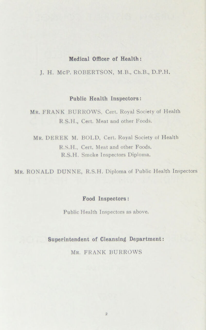 Medical Officer of Health: J. H. McP. ROBERTSON, M B., Ch.B., D.P.H. Public Health Inspectors: Mr. FRANK BURROWS, Cert. Royal Society of Health R.S.1L, Cert. Meat and other Foods. Mr. DEREK M. BOLD, Cert. Royal Society of Health R.S.H., Cert. Meat and other Foods. R.S.H. Sinoke Inspectors Diploma. Mr. RONALD DUNNE, R.S.H. Diploma of Public Health Inspectors Food Inspectors: Public Health Inspectors as above. Superintendent of Cleansing Department: Mr. FRANK BURROWS